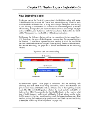 Chapter 12: Physical Layer - Logical (Gen3)
409
New Encoding Model
The logical part of the Physical Layer replaced the 8b/10b encoding with a new
128b/130b  encoding  scheme.  Of  course,  this  meant  departing  from  the  well‐
understood 8b/10b model used in many serial designs. Designers were willing
to take this step to recover the 20% transmission overhead imposed by the 8b/
10b encoding. Using 128b/130b means the Lanes are now delivering 8 bits/byte
instead of 10 bits, and that means an 8.0 GT/s data rate that doubles the band‐
width. This equates to a bandwidth of 1 GB/s in each direction.
To illustrate the difference between these two encodings, first consider Figure
12‐1 that shows the general 8b/10b packet construction. The arrows highlight
the  Control  (K)  characters  representing  the  framing  Symbols  for  the  8b/10b
packets. Receivers know what to expect by recognizing these control characters.
See  “8b/10b  Encoding”  on  page 380  to  review  the  benefits  of  this  encoding
scheme.
By comparison, Figure 12‐2 on page 410 shows the 128b/130b encoding. This
encoding  does  not  affect  bytes  being  transferred,  instead  the  characters  are
grouped into blocks of 16 bytes with a 2‐bit Sync field at the beginning of each
block. The 2‐bit Sync field specifies whether the block includes Data (10b) or
Ordered Sets (01b). Consequently, the Sync field indicates to the receiver what
kind of traffic to expect and when it will begin. Ordered sets are similar to the
8b/10b version in that they must be driven on all the Lanes simultaneously. That
requires getting the Lanes properly synchronized and this is part of the training
process (see “Achieving Block Alignment” on page 438).
Figure 12‐1: 8b/10b Lane Encoding
Header Data Payload ECRCSequence LCRC
DLLP Type CRCMisc.SDP END
STP END
‘K’ Character ‘K’ Character
‘D’ Characters
‘D’ Characters
‘K’ Character‘K’ Character
PCIe 3.0.book Page 409 Sunday, September 2, 2012 11:25 AM
 