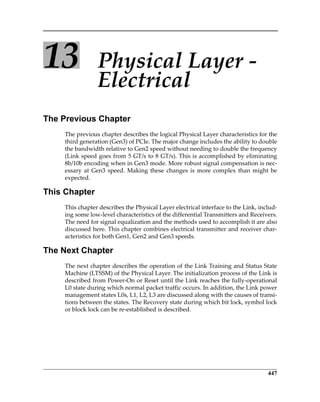 447
13 Physical Layer ‐ 
Electrical
The Previous Chapter
The previous chapter describes the logical Physical Layer characteristics for the
third generation (Gen3) of PCIe. The major change includes the ability to double
the bandwidth relative to Gen2 speed without needing to double the frequency
(Link speed goes from 5 GT/s to 8 GT/s). This is accomplished by eliminating
8b/10b encoding when in Gen3 mode. More robust signal compensation is nec‐
essary at Gen3 speed. Making these changes is more complex than might be
expected.
This Chapter
This chapter describes the Physical Layer electrical interface to the Link, includ‐
ing some low‐level characteristics of the differential Transmitters and Receivers.
The need for signal equalization and the methods used to accomplish it are also
discussed here. This chapter combines electrical transmitter and receiver char‐
acteristics for both Gen1, Gen2 and Gen3 speeds.
The Next Chapter
The next chapter describes the operation of the Link Training and Status State
Machine (LTSSM) of the Physical Layer. The initialization process of the Link is
described from Power‐On or Reset until the Link reaches the fully‐operational
L0 state during which normal packet traffic occurs. In addition, the Link power
management states L0s, L1, L2, L3 are discussed along with the causes of transi‐
tions between the states. The Recovery state during which bit lock, symbol lock
or block lock can be re‐established is described.
PCIe 3.0.book Page 447 Sunday, September 2, 2012 11:25 AM
 
