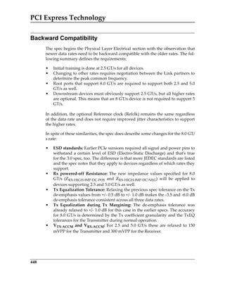 PCI Express Technology
448
Backward Compatibility
The spec begins the Physical Layer Electrical section with the observation that
newer data rates need to be backward compatible with the older rates. The fol‐
lowing summary defines the requirements:
• Initial training is done at 2.5 GT/s for all devices.
• Changing to other rates requires negotiation between the Link partners to
determine the peak common frequency.
• Root ports that support 8.0 GT/s are required to support both 2.5 and 5.0
GT/s as well. 
• Downstream devices must obviously support 2.5 GT/s, but all higher rates
are optional. This means that an 8 GT/s device is not required to support 5
GT/s.
In addition, the optional Reference clock (Refclk) remains the same regardless
of the data rate and does not require improved jitter characteristics to support
the higher rates.
In spite of these similarities, the spec does describe some changes for the 8.0 GT/
s rate:
• ESD standards: Earlier PCIe versions required all signal and power pins to
withstand a certain level of ESD (Electro‐Static Discharge) and that’s true
for the 3.0 spec, too. The difference is that more JEDEC standards are listed
and the spec notes that they apply to devices regardless of which rates they
support.
• Rx  powered‐off  Resistance:  The  new  impedance  values  specified  for  8.0
GT/s  (ZRX‐HIGH‐IMP‐DC‐POS  and  ZRX‐HIGH‐IMP‐DC‐NEG)  will  be  applied  to
devices supporting 2.5 and 5.0 GT/s as well.
• Tx Equalization Tolerance: Relaxing the previous spec tolerance on the Tx
de‐emphasis values from +/‐ 0.5 dB to +/‐ 1.0 dB makes the ‐3.5 and ‐6.0 dB
de‐emphasis tolerance consistent across all three data rates.
• Tx  Equalization  during  Tx  Margining:  The  de‐emphasis  tolerance  was
already relaxed to +/‐ 1.0 dB for this case in the earlier specs. The accuracy
for 8.0 GT/s is determined by the Tx coefficient granularity and the TxEQ
tolerances for the Transmitter during normal operation.
• VTX‐ACCM  and  VRX‐ACCM:  For  2.5  and  5.0  GT/s  these  are  relaxed  to  150
mVPP for the Transmitter and 300 mVPP for the Receiver.
PCIe 3.0.book Page 448 Sunday, September 2, 2012 11:25 AM
 