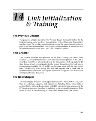 505
14  Link Initialization 
 Training
The Previous Chapter
The  previous  chapter  describes  the  Physical  Layer  electrical  interface  to  the
Link,  including some  low‐level  characteristics of the differential  Transmitters
and Receivers. The need for signal equalization and the methods used to accom‐
plish it are also discussed here. This chapter combines electrical transmitter and
receiver characteristics for both Gen1, Gen2 and Gen3 speeds.
This Chapter
This  chapter  describes  the  operation  of  the  Link  Training  and  Status  State
Machine (LTSSM) of the Physical Layer. The initialization process of the Link is
described from Power‐On or Reset until the Link reaches fully‐operational L0
state during which normal packet traffic occurs. In addition, the Link power
management states L0s, L1, L2, and L3 are discussed along with the state transi‐
tions. The Recovery state, during which bit lock, symbol lock or block lock are
re‐established is described. Link speed and width change for Link bandwidth
management is also discussed.
The Next Chapter
The next chapter discusses error types that occur in a PCIe Port or Link, how
they  are  detected,  reported,  and  options  for  handling  them.  Since  PCIe  is
designed to be backward compatible with PCI error reporting, a review of the
PCI approach to error handling is included as background information. Then
we focus on PCIe error handling of correctable, non‐fatal and fatal errors.
PCIe 3.0.book Page 505 Sunday, September 2, 2012 11:25 AM
 