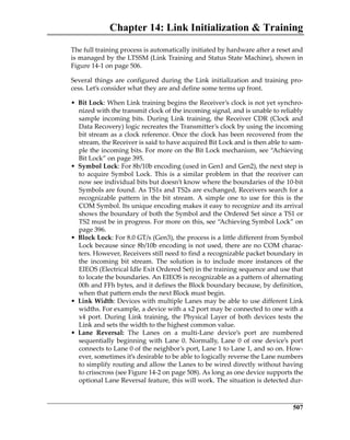 Chapter 14: Link Initialization  Training
507
The full training process is automatically initiated by hardware after a reset and
is managed by the LTSSM (Link Training and Status State Machine), shown in
Figure 14‐1 on page 506. 
Several things are configured during the Link initialization and training pro‐
cess. Let’s consider what they are and define some terms up front.
• Bit Lock: When Link training begins the Receiver’s clock is not yet synchro‐
nized with the transmit clock of the incoming signal, and is unable to reliably
sample incoming bits. During Link training, the Receiver CDR (Clock and
Data Recovery) logic recreates the Transmitter’s clock by using the incoming
bit stream as a clock reference. Once the clock has been recovered from the
stream, the Receiver is said to have acquired Bit Lock and is then able to sam‐
ple the incoming bits. For more on the Bit Lock mechanism, see “Achieving
Bit Lock” on page 395.
• Symbol Lock: For 8b/10b encoding (used in Gen1 and Gen2), the next step is
to acquire Symbol Lock. This is a similar problem in that the receiver can
now see individual bits but doesn’t know where the boundaries of the 10‐bit
Symbols are found. As TS1s and TS2s are exchanged, Receivers search for a
recognizable  pattern  in  the  bit  stream.  A  simple  one  to  use  for  this  is  the
COM Symbol. Its unique encoding makes it easy to recognize and its arrival
shows the boundary of both the Symbol and the Ordered Set since a TS1 or
TS2 must be in progress. For more on this, see “Achieving Symbol Lock” on
page 396.
• Block Lock: For 8.0 GT/s (Gen3), the process is a little different from Symbol
Lock because since 8b/10b encoding is not used, there are no COM charac‐
ters. However, Receivers still need to find a recognizable packet boundary in
the  incoming  bit  stream.  The  solution  is  to  include  more  instances  of  the
EIEOS (Electrical Idle Exit Ordered Set) in the training sequence and use that
to locate the boundaries. An EIEOS is recognizable as a pattern of alternating
00h and FFh bytes, and it defines the Block boundary because, by definition,
when that pattern ends the next Block must begin.
• Link Width: Devices with multiple Lanes may be able to use different Link
widths. For example, a device with a x2 port may be connected to one with a
x4 port. During Link training, the Physical Layer of both devices tests the
Link and sets the width to the highest common value.
• Lane  Reversal:  The  Lanes  on  a  multi‐Lane  device’s  port  are  numbered
sequentially beginning with Lane 0. Normally, Lane 0 of one device’s port
connects to Lane 0 of the neighbor’s port, Lane 1 to Lane 1, and so on. How‐
ever, sometimes it’s desirable to be able to logically reverse the Lane numbers
to simplify routing and allow the Lanes to be wired directly without having
to crisscross (see Figure 14‐2 on page 508). As long as one device supports the
optional Lane Reversal feature, this will work. The situation is detected dur‐
PCIe 3.0.book Page 507 Sunday, September 2, 2012 11:25 AM
 