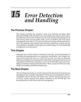 647
15 Error Detection 
and Handling
The Previous Chapter
This  chapter  describes  the  operation  of  the  Link  Training  and  Status  State
Machine (LTSSM) of the Physical Layer. The initialization process of the Link is
described from Power‐On or Reset until the Link reaches fully‐operational L0
state during which normal packet traffic occurs. In addition, the Link power
management states L0s, L1, L2, and L3 are discussed along with the state transi‐
tions. The Recovery state, during which bit lock, symbol lock or block lock are
re‐established is described. Link speed and width change for Link bandwidth
management is also discussed.
This Chapter
Although care is always taken to minimize errors they can’t be eliminated, so
detecting and reporting them is an important consideration. This chapter dis‐
cusses  error  types  that  occur  in  a  PCIe  Port  or  Link,  how  they  are  detected,
reported, and options for handling them. Since PCIe is designed to be backward
compatible with PCI error reporting, a review of the PCI approach to error han‐
dling is included as background information. Then we focus on PCIe error han‐
dling of correctable, non‐fatal and fatal errors.
The Next Chapter
The next chapter provides an overall context for the discussion of system power
management and a detailed description of PCIe power management, which is
compatible with the PCI Bus PM Interface Spec and the Advanced Configuration
and  Power  Interface  (ACPI).  PCIe  defines  extensions  to  the  PCI‐PM  spec  that
focus primarily on Link Power and event management.
PCIe 3.0.book Page 647 Sunday, September 2, 2012 11:25 AM
 