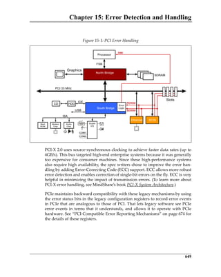 Chapter 15: Error Detection and Handling
649
 
PCI‐X 2.0 uses source‐synchronous clocking to achieve faster data rates (up to
4GB/s). This bus targeted high‐end enterprise systems because it was generally
too expensive for consumer machines. Since these high‐performance systems
also require high availability, the spec writers chose to improve the error han‐
dling by adding Error‐Correcting Code (ECC) support. ECC allows more robust
error detection and enables correction of single‐bit errors on the fly. ECC is very
helpful in minimizing the impact of transmission errors. (To learn more about
PCI‐X error handling, see MindShare’s book PCI‐X System Architecture.)
PCIe maintains backward compatibility with these legacy mechanisms by using
the error status bits in the legacy configuration registers to record error events
in PCIe that are analogous to those of PCI. That lets legacy software see PCIe
error events in terms that it understands, and allows it to operate with PCIe
hardware. See “PCI‐Compatible Error Reporting Mechanisms” on page 674 for
the details of these registers.
Figure 15‐1: PCI Error Handling
Processor
S
HDD
Super
I/O
COM1
COM2
Audio
Chip
Modem
Chip
ISA
Boot
ROM
Processor
SDRAM
PCI 33 MHz
HDD
USB
CDCD
Super
I/O
COM1
COM2
Super
I/O
COM1
COM2
Audio
Chip
Modem
Chip
ISA
Boot
ROM
FSB
Slots
Graphics
IDE
SERR#
PERR#
NMI
South BridgeSouth Bridge
Address Port Data Port
EthernetEthernet SCSISCSI
North Bridge
(Intel 440)
North BridgeNorth Bridge
(Intel 440)
North Bridge
Error
Logic
PCIe 3.0.book Page 649 Sunday, September 2, 2012 11:25 AM
 