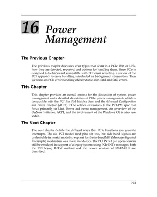703
16 Power 
Management
The Previous Chapter
The previous chapter discusses error types that occur in a PCIe Port or Link,
how they are detected, reported, and options for handling them. Since PCIe is
designed to be backward compatible with PCI error reporting, a review of the
PCI approach to error handling is included as background information. Then
we focus on PCIe error handling of correctable, non‐fatal and fatal errors.
This Chapter
This  chapter  provides  an  overall  context  for  the  discussion  of  system  power
management and a detailed description of PCIe power management, which is
compatible with the PCI Bus PM Interface Spec and the Advanced Configuration
and  Power  Interface  (ACPI).  PCIe  defines  extensions  to  the  PCI‐PM  spec  that
focus  primarily  on  Link  Power  and  event  management.  An  overview  of  the
OnNow Initiative, ACPI, and the involvement of the Windows OS is also pro‐
vided.
The Next Chapter
The next chapter details the different ways that PCIe Functions can generate
interrupts.  The  old  PCI  model  used  pins  for  this,  but  side‐band  signals  are
undesirable in a serial model so support for the in‐band MSI (Message‐Signaled
Interrupts) mechanism was made mandatory. The PCI INTx# pin operation can
still be emulated in support of a legacy system using PCIe INTx messages. Both
the  PCI  legacy  INTx#  method  and  the  newer  versions  of  MSI/MSI‐X  are
described.
PCIe 3.0.book Page 703 Sunday, September 2, 2012 11:25 AM
 