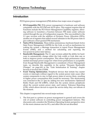 PCI Express Technology
704
Introduction
PCI Express power management (PM) defines four major areas of support:
• PCI‐Compatible PM. PCIe power management is hardware and software
compatible with the PCI‐PM and ACPI specs. This support requires that all
Functions include the PCI Power Management Capability registers, allow‐
ing  software  to  transition  a  Function  between  PM  states  under  software
control through the use of Configuration requests. This was modified in the
2.1  spec  revision  with  the  addition  of  Dynamic  Power  Allocation  (DPA),
another set of registers that added several substates to the D0 power state to
give software a finer‐grained PM mechanism.
• Native PCIe Extensions. These define autonomous, hardware‐based Active
State Power Management (ASPM) for the Link, as well as mechanisms for
waking  the  system,  a  Message  transaction  to  report  Power  Management
Events  (PME),  and  a  method  for  calculating  and  reporting  the
low‐power‐to‐active‐state latency.
• Bandwidth Management. The 2.1 spec revision added the ability for hard‐
ware  to  automatically  change  either  the  Link  width  or  Link  data  rate  or
both to improve power consumption. This allows high performance when
needed and keeps power usage low when lower performance is acceptable.
Even though Bandwidth Management is considered a Power Management
topic,  we  describe  this  capability  in  the  section  “Dynamic  Bandwidth
Changes”  on  page 618  in  the  “Link  Initialization    Training”  chapter
because it involves the LTSSM.
• Event  Timing  Optimization.  Peripheral  devices  that  initiate  bus  master
events or interrupts without regard to the system power state cause other
system components to stay in high power states to service them, resulting
in higher power consumption than would be necessary. This shortcoming
was corrected in the 2.1 spec by adding two new mechanisms: Optimized
Buffer  Flush  and  Fill  (OBFF),  which  lets  the  system  inform  peripherals
about  the  current  system  power  state,  and  Latency  Tolerance  Reporting
(LTR), which allows devices to report the service delay they can tolerate at
the moment.
This chapter is segmented into several major sections:
1. The first part is a primer on power management in general and covers the
role  of  system  software  in  controlling  power  management  features.  This
discussion only considers the Windows Operating System perspective since
it’s the most common one for PCs, and other OSs are not described.
PCIe 3.0.book Page 704 Sunday, September 2, 2012 11:25 AM
 