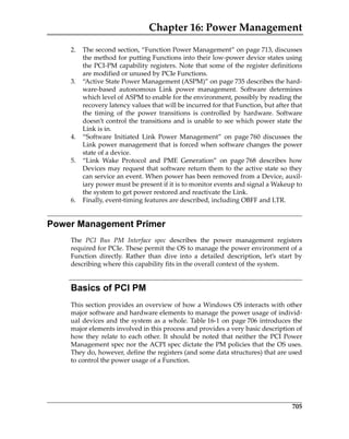 Chapter 16: Power Management
705
2. The second section, “Function Power Management” on page 713, discusses
the method for putting Functions into their low‐power device states using
the PCI‐PM capability registers. Note that some of the register definitions
are modified or unused by PCIe Functions.
3. “Active State Power Management (ASPM)” on page 735 describes the hard‐
ware‐based  autonomous  Link  power  management.  Software  determines
which level of ASPM to enable for the environment, possibly by reading the
recovery latency values that will be incurred for that Function, but after that
the  timing  of  the  power  transitions  is  controlled  by  hardware.  Software
doesn’t control the transitions and is unable to see which power state the
Link is in.
4. “Software  Initiated  Link  Power  Management”  on  page 760  discusses  the
Link power management that is forced when software changes the power
state of a device. 
5. “Link  Wake  Protocol  and  PME  Generation”  on  page 768  describes  how
Devices may request that software return them to the active state so they
can service an event. When power has been removed from a Device, auxil‐
iary power must be present if it is to monitor events and signal a Wakeup to
the system to get power restored and reactivate the Link. 
6. Finally, event‐timing features are described, including OBFF and LTR.
Power Management Primer
The  PCI  Bus  PM  Interface  spec  describes  the  power  management  registers
required for PCIe. These permit the OS to manage the power environment of a
Function  directly.  Rather  than  dive  into  a  detailed  description,  let’s  start  by
describing where this capability fits in the overall context of the system. 
Basics of PCI PM
This section provides an overview of how a Windows OS interacts with other
major software and hardware elements to manage the power usage of individ‐
ual devices and the system as a whole. Table 16‐1 on page 706 introduces the
major elements involved in this process and provides a very basic description of
how they relate to each other. It should be noted that neither the PCI Power
Management spec nor the ACPI spec dictate the PM policies that the OS uses.
They do, however, define the registers (and some data structures) that are used
to control the power usage of a Function.
PCIe 3.0.book Page 705 Sunday, September 2, 2012 11:25 AM
 