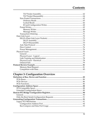 Contents
ix
TLP Packet Assembly.......................................................................................... 62
TLP Packet Disassembly..................................................................................... 64
Non-Posted Transactions........................................................................................... 65
Ordinary Reads.................................................................................................... 65
Locked Reads ....................................................................................................... 66
IO and Configuration Writes ............................................................................. 68
Posted Writes............................................................................................................... 69
Memory Writes .................................................................................................... 69
Message Writes .................................................................................................... 70
Transaction Ordering................................................................................................. 71
Data Link Layer.................................................................................................................. 72
DLLPs (Data Link Layer Packets) ............................................................................ 73
DLLP Assembly ................................................................................................... 73
DLLP Disassembly .............................................................................................. 73
Ack/Nak Protocol ...................................................................................................... 74
Flow Control................................................................................................................ 76
Power Management.................................................................................................... 76
Physical Layer..................................................................................................................... 76
General ......................................................................................................................... 76
Physical Layer - Logical............................................................................................. 77
Link Training and Initialization ............................................................................... 78
Physical Layer - Electrical.......................................................................................... 78
Ordered Sets ................................................................................................................ 79
Protocol Review Example....................................................................................................... 81
Memory Read Request............................................................................................... 81
Completion with Data................................................................................................ 83
Chapter 3: Configuration Overview
Definition of Bus, Device and Function.............................................................................. 85
PCIe Buses........................................................................................................................... 86
PCIe Devices ....................................................................................................................... 86
PCIe Functions.................................................................................................................... 86
Configuration Address Space................................................................................................ 88
PCI-Compatible Space....................................................................................................... 88
Extended Configuration Space ........................................................................................ 89
Host-to-PCI Bridge Configuration Registers...................................................................... 90
General................................................................................................................................. 90
Only the Root Sends Configuration Requests ............................................................... 91
Generating Configuration Transactions.............................................................................. 91
Legacy PCI Mechanism..................................................................................................... 91
Configuration Address Port...................................................................................... 92
Bus Compare and Data Port Usage.......................................................................... 93
PCIe 3.0.book Page ix Sunday, September 2, 2012 11:25 AM
 