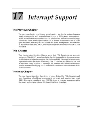 793
17 Interrupt Support
The Previous Chapter
The previous chapter provides an overall context for the discussion of system
power  management  and  a  detailed  description  of  PCIe  power  management,
which is compatible with the PCI Bus PM Interface Spec and the Advanced Config‐
uration and Power Interface (ACPI) spec. PCIe defines extensions to the PCI‐PM
spec that focus primarily on Link Power and event management. An overview
of the OnNow Initiative, ACPI, and the involvement of the Windows OS is also
provided.
This Chapter
This  chapter  describes  the  different  ways  that  PCIe  Functions  can  generate
interrupts. The old PCI model used pins for this, but sideband signals are unde‐
sirable in a serial model so support for the inband MSI (Message Signaled Inter‐
rupt) mechanism was made mandatory. The PCI INTx# pin operation can still
be emulated using PCIe INTx messages for software backward compatibility
reasons. Both the PCI legacy INTx# method and the newer versions of MSI/MSI‐
X are described.
The Next Chapter
The next chapter describes three types of resets defined for PCIe: Fundamental
reset  (consisting  of  cold  and  warm  reset),  hot  reset,  and  function‐level  reset
(FLR). The use of a sideband reset PERST# signal to generate a system reset is
discussed, and so is the inband TS1 based Hot Reset described.
PCIe 3.0.book Page 793 Sunday, September 2, 2012 11:25 AM
 