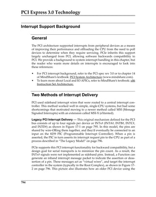 PCI Express 3.0 Technology
794
Interrupt Support Background
General
The PCI architecture supported interrupts from peripheral devices as a means
of improving their performance and offloading the CPU from the need to poll
devices to determine when they require servicing. PCIe inherits this support
largely  unchanged  from  PCI,  allowing  software  backwards  compatibility  to
PCI. We provide a background to system interrupt handling in this chapter, but
the  reader  who  wants  more  details  on  interrupts  is  encouraged  to  look  into
these references:
• For PCI interrupt background, refer to the PCI spec rev 3.0 or to chapter 14
of MindShare’s textbook: PCI System Architecture (www.mindshare.com).
• To learn more about Local and IO APICs, refer to MindShare’s textbook: x86
Instruction Set Architecture.
Two Methods of Interrupt Delivery
PCI used sideband interrupt wires that were routed to a central interrupt con‐
troller. This method worked well in simple, single‐CPU systems, but had some
shortcomings that motivated moving to a newer method called MSI (Message
Signaled Interrupts) with an extension called MSI‐X (eXtented).
Legacy PCI Interrupt Delivery — This original mechanism defined for the PCI
bus consists of up to four signals per device or INTx# (INTA#, INTB#, INTC#,
and INTD#) as shown in Figure 17‐1 on page 795. In this model, the pins are
shared by wire‐ORing them together, and they’d eventually be connected to an
input  on  the  8259  PIC  (Programmable  Interrupt  Controller).  When  a  pin  is
asserted, the PIC in turn asserts its interrupt request pin to the CPU as part of a
process described in “The Legacy Model” on page 796. 
PCIe supports this PCI interrupt functionality for backward compatibility, but a
design goal for serial transports is to minimize the pin count. As a result, the
INTx# signals were not implemented as sideband pins. Instead, a Function can
generate an inband interrupt message packet to indicate the assertion or deas‐
sertion of a pin. These messages act as “virtual wires”, and target the interrupt
controller in the system (typically in the Root Complex), as shown in Figure 17‐
2 on page 796. This picture also illustrates how an older PCI device using the
PCIe 3.0.book Page 794 Sunday, September 2, 2012 11:25 AM
 