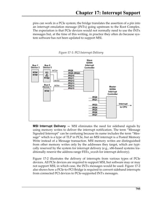 Chapter 17: Interrupt Support
795
pins can work in a PCIe system; the bridge translates the assertion of a pin into
an interrupt emulation message (INTx) going upstream to the Root Complex.
The expectation is that PCIe devices would not normally need to use the INTx
messages but, at the time of this writing, in practice they often do because sys‐
tem software has not been updated to support MSI.
 
MSI Interrupt Delivery —  MSI  eliminates  the  need  for  sideband  signals  by
using memory writes to deliver the interrupt notification. The term “Message
Signaled Interrupt” can be confusing because its name includes the term “Mes‐
sage” which is a type of TLP in PCIe, but an MSI interrupt is a Posted Memory
Write instead of a Message transaction. MSI memory writes are distinguished
from other memory writes only by the addresses they target, which are typi‐
cally reserved by the system for interrupt delivery (e.g., x86‐based systems tra‐
ditionally reserve the address range FEEx_xxxxh for interrupt delivery).
Figure  17‐2  illustrates  the  delivery  of  interrupts  from  various  types  of  PCIe
devices. All PCIe devices are required to support MSI, but software may or may
not support MSI, in which case, the INTx messages would be used. Figure 17‐2
also shows how a PCIe‐to‐PCI Bridge is required to convert sideband interrupts
from connected PCI devices to PCIe‐supported INTx messages.
Figure 17‐1: PCI Interrupt Delivery
PCIe 3.0.book Page 795 Sunday, September 2, 2012 11:25 AM
 