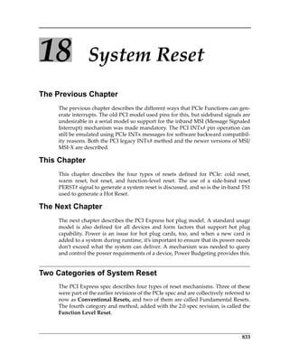 833
18 System Reset
The Previous Chapter
The previous chapter describes the different ways that PCIe Functions can gen‐
erate interrupts. The old PCI model used pins for this, but sideband signals are
undesirable in a serial model so support for the inband MSI (Message Signaled
Interrupt) mechanism was made mandatory. The PCI INTx# pin operation can
still be emulated using PCIe INTx messages for software backward compatibil‐
ity reasons. Both the PCI legacy INTx# method and the newer versions of MSI/
MSI‐X are described.
This Chapter
This  chapter  describes  the  four  types  of  resets  defined  for  PCIe:  cold  reset,
warm  reset,  hot  reset,  and  function‐level  reset.  The  use  of  a  side‐band  reset
PERST# signal to generate a system reset is discussed, and so is the in‐band TS1
used to generate a Hot Reset. 
The Next Chapter
The next chapter describes the PCI Express hot plug model. A standard usage
model  is  also  defined  for  all  devices  and  form  factors  that  support  hot  plug
capability. Power is an issue for hot plug cards, too, and when a new card is
added to a system during runtime, it’s important to ensure that its power needs
don’t exceed what the system can deliver. A mechanism was needed to query
and control the power requirements of a device, Power Budgeting provides this.
Two Categories of System Reset
The PCI Express spec describes four types of reset mechanisms. Three of these
were part of the earlier revisions of the PCIe spec and are collectively referred to
now as Conventional Resets, and two of them are called Fundamental Resets.
The fourth category and method, added with the 2.0 spec revision, is called the
Function Level Reset. 
PCIe 3.0.book Page 833 Sunday, September 2, 2012 11:25 AM
 