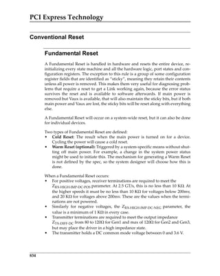PCI Express Technology
834
Conventional Reset
Fundamental Reset
A Fundamental Reset is handled in hardware and resets the entire device, re‐
initializing every state machine and all the hardware logic, port states and con‐
figuration registers. The exception to this rule is a group of some configuration
register fields that are identified as “sticky”, meaning they retain their contents
unless all power is removed. This makes them very useful for diagnosing prob‐
lems that require a reset to get a Link working again, because the error status
survives  the  reset  and  is  available  to  software  afterwards.  If  main  power  is
removed but Vaux is available, that will also maintain the sticky bits, but if both
main power and Vaux are lost, the sticky bits will be reset along with everything
else.
A Fundamental Reset will occur on a system‐wide reset, but it can also be done
for individual devices. 
Two types of Fundamental Reset are defined:
• Cold  Reset:  The  result  when  the  main  power  is  turned  on  for  a  device.
Cycling the power will cause a cold reset.
• Warm Reset (optional): Triggered by a system‐specific means without shut‐
ting  off  main  power.  For  example,  a  change  in  the  system  power  status
might be used to initiate this. The mechanism for generating a Warm Reset
is not defined by the spec, so the system designer will choose how this is
done.
When a Fundamental Reset occurs:
• For positive voltages, receiver terminations are required to meet the 
ZRX‐HIGH‐IMP‐DC‐POS parameter. At 2.5 GT/s, this is no less than 10 K. At
the higher speeds it must be no less than 10 Kfor voltages below 200mv,
and 20 Kfor voltages above 200mv. These are the values when the termi‐
nations are not powered.
• Similarly  for  negative  voltages,  the  ZRX‐HIGH‐IMP‐DC‐NEG  parameter,  the
value is a minimum of 1 Kin every case.
• Transmitter terminations are required to meet the output impedance 
ZTX‐DIFF‐DC from 80 to 120 for Gen1 and max of 120 for Gen2 and Gen3,
but may place the driver in a high impedance state.
• The transmitter holds a DC common mode voltage between 0 and 3.6 V.
PCIe 3.0.book Page 834 Sunday, September 2, 2012 11:25 AM
 