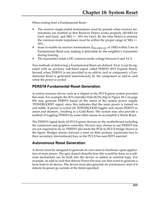 Chapter 18: System Reset
835
When exiting from a Fundamental Reset:
• The receiver single‐ended terminations must be present when receiver ter‐
minations are enabled so that Receiver Detect works properly (40‐60for
Gen1 and Gen2, and 50for Gen3. By the time Detect is entered,
the common‐mode impedance must be within the proper range of 50

• must re‐enable its receiver terminations ZRX‐DIFF‐DC of 100 within 5 ms of
Fundamental Reset exit, making it detectable by the neighbor’s transmitter
during training.
• The transmitter holds a DC common mode voltage between 0 and 3.6 V.
Two methods of delivering a Fundamental Reset are defined. First, it can be sig‐
naled  with  an  auxiliary  side‐band  signal  called  PERST#  (PCI  Express  Reset).
Second, when PERST# is not provided to an add‐in card or component, a Fun‐
damental Reset is generated autonomously by the component or add‐in card
when the power is cycled. 
PERST# Fundamental Reset Generation
A central resource device such as a chipset in the PCI Express system provides
this reset. For example, the IO Controller Hub (ICH) chip in Figure 18‐1 on page
836  may  generate  PERST#  based  on  the  status  of  the  system  power  supply
‘POWERGOOD’ signal, since this indicates that the main power is turned on
and stable. If power is cycled off, POWERGOOD toggles and causes PERST# to
assert and deassert., resulting in a Cold Reset. The system may also provide a
method of toggling PERST# by some other means to accomplish a Warm Reset.
The PERST# signal feeds all PCI Express devices on the motherboard including
the connectors and graphics controller. Devices may choose to use PERST# but
are not required to do so. PERST# also feeds the PCIe‐to‐PCI‐X bridge shown in
the figure. Bridges always forward a reset on their primary (upstream) bus to
their secondary (downstream) bus, so the PCI‐X bus sees RST# asserted. 
Autonomous Reset Generation
A device must be designed to generate its own reset in hardware upon applica‐
tion of main power. The spec doesn’t describe how this would be done, so a self‐
reset  mechanism  can  be  built  into  the  device  or  added  as  external  logic.  For
example, an add‐in card that detects Power‐On may use that event to generate a
local reset to its device. The device must also generate an autonomous reset if it
detects its power go outside of the limits specified. 
PCIe 3.0.book Page 835 Sunday, September 2, 2012 11:25 AM
 