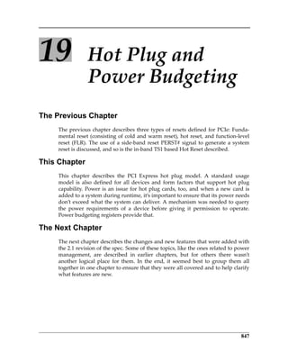 847
19 Hot Plug and 
Power Budgeting
The Previous Chapter
The previous chapter describes three types of resets defined for PCIe: Funda‐
mental reset (consisting of cold and warm reset), hot reset, and function‐level
reset (FLR). The use of a side‐band reset PERST# signal to generate a system
reset is discussed, and so is the in‐band TS1 based Hot Reset described.
This Chapter
This  chapter  describes  the  PCI  Express  hot  plug  model.  A  standard  usage
model  is  also  defined  for  all  devices  and  form  factors  that  support  hot  plug
capability. Power is an issue for hot plug cards, too, and when a new card is
added to a system during runtime, it’s important to ensure that its power needs
don’t exceed what the system can deliver. A mechanism was needed to query
the  power  requirements  of  a  device  before  giving  it  permission  to  operate.
Power budgeting registers provide that.
The Next Chapter
The next chapter describes the changes and new features that were added with
the 2.1 revision of the spec. Some of these topics, like the ones related to power
management,  are  described  in  earlier  chapters,  but  for  others  there  wasn’t
another  logical  place  for  them.  In  the  end,  it  seemed  best  to  group  them  all
together in one chapter to ensure that they were all covered and to help clarify
what features are new.
PCIe 3.0.book Page 847 Sunday, September 2, 2012 11:25 AM
 