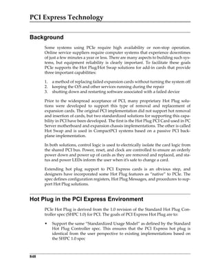 PCI Express Technology
848
Background
Some  systems  using  PCIe  require  high  availability  or  non‐stop  operation.
Online service suppliers require computer systems that experience downtimes
of just a few minutes a year or less. There are many aspects to building such sys‐
tems,  but  equipment  reliability  is  clearly  important.  To  facilitate  these  goals
PCIe supports the Hot Plug/Hot Swap solutions for add‐in cards that provide
three important capabilities:
1. a method of replacing failed expansion cards without turning the system off
2. keeping the O/S and other services running during the repair
3. shutting down and restarting software associated with a failed device
Prior to the widespread acceptance of PCI, many proprietary Hot Plug solu‐
tions  were  developed  to  support  this  type  of  removal  and  replacement  of
expansion cards. The original PCI implementation did not support hot removal
and insertion of cards, but two standardized solutions for supporting this capa‐
bility in PCI have been developed. The first is the Hot Plug PCI Card used in PC
Server motherboard and expansion chassis implementations. The other is called
Hot Swap and is used in CompactPCI systems based on a passive PCI back‐
plane implementation.
In both solutions, control logic is used to electrically isolate the card logic from
the shared PCI bus. Power, reset, and clock are controlled to ensure an orderly
power down and power up of cards as they are removed and replaced, and sta‐
tus and power LEDs inform the user when it’s safe to change a card.
Extending  hot  plug  support  to  PCI  Express  cards  is  an  obvious  step,  and
designers have incorporated some Hot Plug features as “native” to PCIe. The
spec defines configuration registers, Hot Plug Messages, and procedures to sup‐
port Hot Plug solutions.
Hot Plug in the PCI Express Environment
PCIe Hot Plug is derived from the 1.0 revision of the Standard Hot Plug Con‐
troller spec (SHPC 1.0) for PCI. The goals of PCI Express Hot Plug are to:
• Support the same “Standardized Usage Model” as defined by the Standard
Hot  Plug  Controller  spec.  This  ensures  that  the  PCI  Express  hot  plug  is
identical from the user perspective to existing implementations based on
the SHPC 1.0 spec
PCIe 3.0.book Page 848 Sunday, September 2, 2012 11:25 AM
 