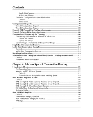 Contents
x
Single Host System ..................................................................................................... 94
Multi-Host System...................................................................................................... 96
Enhanced Configuration Access Mechanism ................................................................ 96
General ......................................................................................................................... 96
Some Rules................................................................................................................... 98
Configuration Requests.......................................................................................................... 99
Type 0 Configuration Request ......................................................................................... 99
Type 1 Configuration Request ....................................................................................... 100
Example PCI-Compatible Configuration Access............................................................. 102
Example Enhanced Configuration Access......................................................................... 103
Enumeration - Discovering the Topology......................................................................... 104
Discovering the Presence or Absence of a Function................................................... 105
Device not Present .................................................................................................... 105
Device not Ready...................................................................................................... 106
Determining if a Function is an Endpoint or Bridge .................................................. 108
Single Root Enumeration Example..................................................................................... 109
Multi-Root Enumeration Example...................................................................................... 114
General............................................................................................................................... 114
Multi-Root Enumeration Process................................................................................... 114
Hot-Plug Considerations ...................................................................................................... 116
MindShare Arbor: Debug/Validation/Analysis and Learning Software Tool........... 117
General............................................................................................................................... 117
MindShare Arbor Feature List ....................................................................................... 119
Chapter 4: Address Space  Transaction Routing
I Need An Address................................................................................................................. 121
Configuration Space ........................................................................................................ 122
Memory and IO Address Spaces ................................................................................... 122
General ....................................................................................................................... 122
Prefetchable vs. Non-prefetchable Memory Space.............................................. 123
Base Address Registers (BARs) ........................................................................................... 126
General............................................................................................................................... 126
BAR Example 1: 32-bit Memory Address Space Request .......................................... 128
BAR Example 2: 64-bit Memory Address Space Request .......................................... 130
BAR Example 3: IO Address Space Request................................................................ 133
All BARs Must Be Evaluated Sequentially................................................................... 135
Resizable BARs................................................................................................................. 135
Base and Limit Registers ...................................................................................................... 136
General............................................................................................................................... 136
Prefetchable Range (P-MMIO)....................................................................................... 137
Non-Prefetchable Range (NP-MMIO)........................................................................... 139
IO Range............................................................................................................................ 141
PCIe 3.0.book Page x Sunday, September 2, 2012 11:25 AM
 