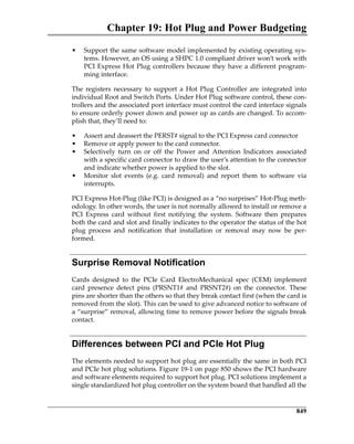 Chapter 19: Hot Plug and Power Budgeting
849
• Support the same software model implemented by existing operating sys‐
tems. However, an OS using a SHPC 1.0 compliant driver won’t work with
PCI Express Hot Plug controllers because they have a different program‐
ming interface.
The  registers  necessary  to  support  a  Hot  Plug  Controller  are  integrated  into
individual Root and Switch Ports. Under Hot Plug software control, these con‐
trollers and the associated port interface must control the card interface signals
to ensure orderly power down and power up as cards are changed. To accom‐
plish that, they’ll need to: 
• Assert and deassert the PERST# signal to the PCI Express card connector
• Remove or apply power to the card connector.
• Selectively  turn  on  or  off  the  Power  and  Attention  Indicators  associated
with a specific card connector to draw the user’s attention to the connector
and indicate whether power is applied to the slot.
• Monitor  slot  events  (e.g.  card  removal)  and  report  them  to  software  via
interrupts.
PCI Express Hot‐Plug (like PCI) is designed as a “no surprises” Hot‐Plug meth‐
odology. In other words, the user is not normally allowed to install or remove a
PCI  Express  card  without  first  notifying  the  system.  Software  then  prepares
both the card and slot and finally indicates to the operator the status of the hot
plug  process  and  notification  that  installation  or  removal  may  now  be  per‐
formed.
Surprise Removal Notification
Cards  designed  to  the  PCIe  Card  ElectroMechanical  spec  (CEM)  implement
card  presence  detect  pins  (PRSNT1#  and  PRSNT2#)  on  the  connector.  These
pins are shorter than the others so that they break contact first (when the card is
removed from the slot). This can be used to give advanced notice to software of
a “surprise” removal, allowing time to remove power before the signals break
contact.
Differences between PCI and PCIe Hot Plug
The elements needed to support hot plug are essentially the same in both PCI
and PCIe hot plug solutions. Figure 19‐1 on page 850 shows the PCI hardware
and software elements required to support hot plug. PCI solutions implement a
single standardized hot plug controller on the system board that handled all the
PCIe 3.0.book Page 849 Sunday, September 2, 2012 11:25 AM
 