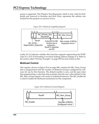 PCI Express Technology
890
group is supported. The Window Size Requested, which is only valid for End‐
points  and  reserved  in  Switches  and  Root  Ports,  represents  the  address  size
needed for this purpose as a power of two.
 
Lastly, bit 15 indicates whether this Function supports regenerating the ECRC
value in a TLP if forwarding it involved making address changes to it. Refer to
the section called “Overlay Example” on page 895 for more detail on this. 
Multicast Control
This register, shown in Figure 20‐4 on page 890, contains the MC_Num_Group
that is programmed with the number of Multicast Groups configured by soft‐
ware for use by this Function. The default number is zero, and the spec notes
that programming a value here that is greater than the max value defined in the
MC_Max_Group register will result in undefined behavior. The MC_Enable bit
is used to enable the Multicast mechanism for this component. 
 
Figure 20‐3: Multicast Capability Register
Figure 20‐4: Multicast Control Register
15 14 13 8 7 6 5 0
MC_Max_GroupMC_Window_Size
Requested
RsvdP
MC_ECRC_
Regeneration_Supported
RsvdP
Max number of MCGs
Supported minus 1
Exponent for MC
window size in
endpoints –
RsvdP in Switches
and RC
15 14 6 5 0
MC_Num_GroupRsvdP
MC_Enable Number of MCGs
Configured minus 1
PCIe 3.0.book Page 890 Sunday, September 2, 2012 11:25 AM
 