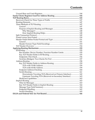 Contents
xi
Unused Base and Limit Registers.................................................................................. 144
Sanity Check: Registers Used For Address Routing ....................................................... 144
TLP Routing Basics................................................................................................................ 145
Receivers Check For Three Types of Traffic ................................................................ 147
Routing Elements............................................................................................................. 147
Three Methods of TLP Routing...................................................................................... 147
General ....................................................................................................................... 147
Purpose of Implicit Routing and Messages .......................................................... 148
Why Messages?.................................................................................................. 148
How Implicit Routing Helps............................................................................ 148
Split Transaction Protocol............................................................................................... 149
Posted versus Non-Posted.............................................................................................. 150
Header Fields Define Packet Format and Type........................................................... 151
General ....................................................................................................................... 151
Header Format/Type Field Encodings ................................................................. 153
TLP Header Overview .................................................................................................... 154
Applying Routing Mechanisms .......................................................................................... 155
ID Routing......................................................................................................................... 155
Bus Number, Device Number, Function Number Limits................................... 155
Key TLP Header Fields in ID Routing................................................................... 155
Endpoints: One Check.............................................................................................. 156
Switches (Bridges): Two Checks Per Port ............................................................. 157
Address Routing .............................................................................................................. 158
Key TLP Header Fields in Address Routing ........................................................ 159
TLPs with 32-Bit Address................................................................................. 159
TLPs with 64-Bit Address................................................................................. 159
Endpoint Address Checking................................................................................... 160
Switch Routing.......................................................................................................... 161
Downstream Traveling TLPs (Received on Primary Interface).................. 162
Upstream Traveling TLPs (Received on Secondary Interface) ................... 163
Multicast Capabilities............................................................................................... 163
Implicit Routing ............................................................................................................... 163
Only for Messages .................................................................................................... 163
Key TLP Header Fields in Implicit Routing ......................................................... 164
Message Type Field Summary................................................................................ 164
Endpoint Handling................................................................................................... 165
Switch Handling ....................................................................................................... 165
DLLPs and Ordered Sets Are Not Routed......................................................................... 166
PCIe 3.0.book Page xi Sunday, September 2, 2012 11:25 AM
 