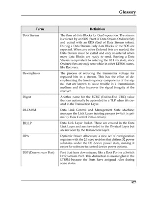Glossary
977
Data Stream The flow of data Blocks for Gen3 operation. The stream
is entered by an SDS (Start of Data Stream Ordered Set)
and  exited  with  an  EDS  (End  of  Data  Stream  token).
During a Data Stream, only data Blocks or the SOS are
expected. When any other Ordered Sets are needed, the
Data Stream must be exited and only re‐entered when
more  data  Blocks  are  ready  to  send.  Starting  a  Data
Stream is equivalent to entering the L0 Link state, since
Ordered Sets are only sent while in other LTSSM states,
like Recovery.
De‐emphasis The  process  of  reducing  the  transmitter  voltage  for
repeated  bits  in  a  stream.  This  has  the  effect  of  de‐
emphasizing the low‐frequency components of the sig‐
nal  that  are  known  to  cause  trouble  in  a  transmission
medium  and  thus  improves  the  signal  integrity  at  the
receiver.
Digest Another  name  for  the  ECRC  (End‐to‐End  CRC)  value
that can optionally be appended to a TLP when it’s cre‐
ated in the Transaction Layer.
DLCMSM Data  Link  Control  and  Management  State  Machine;
manages the Link Layer training process (which is pri‐
marily Flow Control initialization).
DLLP Data  Link  Layer  Packet.  These  are  created  in  the  Data
Link Layer and are forwarded to the Physical Layer but
are not seen by the Transaction Layer.
DPA Dynamic  Power  Allocation;  a  new  set  of  configuration
registers with the 2.1 spec revision that defines 32 power
substates  under  the  D0  device  power  state,  making  it
easier for software to control device power options.
DSP (Downstream Port) Port that faces downstream, like a Root Port or a Switch
Downstream Port. This distinction is meaningful in the
LTSSM  because  the  Ports  have  assigned  roles  during
some states.
Term Definition
PCIe 3.0.book Page 977 Sunday, September 2, 2012 11:25 AM
 