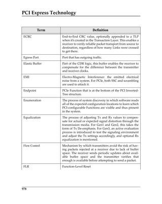 PCI Express Technology
978
ECRC End‐to‐End  CRC  value,  optionally  appended  to  a  TLP
when it’s created in the Transaction Layer. This enables a
receiver to verify reliable packet transport from source to
destination, regardless of how many Links were crossed
to get there.
Egress Port Port that has outgoing traffic.
Elastic Buffer Part of the CDR logic, this buffer enables the receiver to
compensate  for  the  difference  between  the  transmitter
and receiver clocks.
EMI Electro‐Magnetic  Interference:  the  emitted  electrical
noise from a system. For PCIe, both SSC and scrambling
are used to attack it.
Endpoint PCIe Function that is at the bottom of the PCI Inverted‐
Tree structure.
Enumeration The process of system discovery in which software reads
all of the expected configuration locations to learn which
PCI‐configurable Functions are visible and thus present
in the system.
Equalization The process of adjusting Tx and Rx values to compen‐
sate for actual or expected signal distortion through the
transmission media. For Gen1 and Gen2, this takes the
form of Tx De‐emphasis. For Gen3, an active evaluation
process is introduced to test the signaling environment
and adjust the Tx settings accordingly, and optional Rx
equalization is mentioned.
Flow Control Mechanism by which transmitters avoid the risk of hav‐
ing  packets  rejected  at  a  receiver  due  to  lack  of  buffer
space. The receiver sends periodic updates about avail‐
able  buffer  space  and  the  transmitter  verifies  that
enough is available before attempting to send a packet.
FLR Function‐Level Reset
Term Definition
PCIe 3.0.book Page 978 Sunday, September 2, 2012 11:25 AM
 