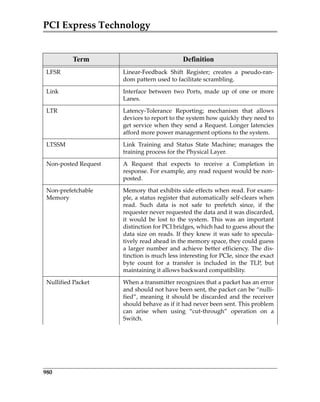 PCI Express Technology
980
LFSR Linear‐Feedback  Shift  Register;  creates  a  pseudo‐ran‐
dom pattern used to facilitate scrambling.
Link Interface  between  two  Ports,  made  up  of  one  or  more
Lanes.
LTR Latency‐Tolerance  Reporting;  mechanism  that  allows
devices to report to the system how quickly they need to
get service when they send a Request. Longer latencies
afford more power management options to the system.
LTSSM Link  Training  and  Status  State  Machine;  manages  the
training process for the Physical Layer.
Non‐posted Request A  Request  that  expects  to  receive  a  Completion  in
response. For example, any read request would be non‐
posted.
Non‐prefetchable 
Memory
Memory that exhibits side effects when read. For exam‐
ple, a status register that automatically self‐clears when
read.  Such  data  is  not  safe  to  prefetch  since,  if  the
requester never requested the data and it was discarded,
it  would  be  lost  to  the  system.  This  was  an  important
distinction for PCI bridges, which had to guess about the
data size on reads. If they knew it was safe to specula‐
tively read ahead in the memory space, they could guess
a larger number and achieve better efficiency. The dis‐
tinction is much less interesting for PCIe, since the exact
byte  count  for  a  transfer  is  included  in  the  TLP,  but
maintaining it allows backward compatibility.
Nullified Packet When a transmitter recognizes that a packet has an error
and should not have been sent, the packet can be “nulli‐
fied”, meaning it should be discarded and the receiver
should behave as if it had never been sent. This problem
can  arise  when  using  “cut‐through”  operation  on  a
Switch.
Term Definition
PCIe 3.0.book Page 980 Sunday, September 2, 2012 11:25 AM
 