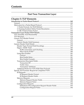 Contents
xii
Part Two: Transaction Layer
Chapter 5: TLP Elements
Introduction to Packet-Based Protocol............................................................................... 169
General............................................................................................................................... 169
Motivation for a Packet-Based Protocol ....................................................................... 171
1. Packet Formats Are Well Defined...................................................................... 171
2. Framing Symbols Define Packet Boundaries.................................................... 171
3. CRC Protects Entire Packet ................................................................................. 172
Transaction Layer Packet (TLP) Details............................................................................. 172
TLP Assembly And Disassembly .................................................................................. 172
TLP Structure.................................................................................................................... 174
Generic TLP Header Format .......................................................................................... 175
General ....................................................................................................................... 175
Generic Header Field Summary............................................................................. 175
Generic Header Field Details ......................................................................................... 178
Header Type/Format Field Encodings ................................................................. 179
Digest / ECRC Field................................................................................................. 180
ECRC Generation and Checking..................................................................... 180
Who Checks ECRC? .......................................................................................... 180
Using Byte Enables ................................................................................................... 181
General ................................................................................................................ 181
Byte Enable Rules .............................................................................................. 181
Byte Enable Example......................................................................................... 182
Transaction Descriptor Fields ................................................................................. 182
Transaction ID.................................................................................................... 183
Traffic Class........................................................................................................ 183
Transaction Attributes ...................................................................................... 183
Additional Rules For TLPs With Data Payloads.................................................. 183
Specific TLP Formats: Request  Completion TLPs................................................... 184
IO Requests................................................................................................................ 184
IO Request Header Format .............................................................................. 185
IO Request Header Fields................................................................................. 186
Memory Requests ..................................................................................................... 188
Memory Request Header Fields...................................................................... 188
Memory Request Notes .................................................................................... 192
Configuration Requests ........................................................................................... 192
Definitions Of Configuration Request Header Fields.................................. 193
Configuration Request Notes .......................................................................... 196
PCIe 3.0.book Page xii Sunday, September 2, 2012 11:25 AM
 
