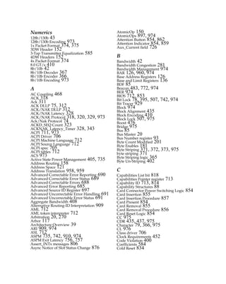 Numerics
128b/130b 43
128b/130b Encoding 973
1x Packet Format 374, 375
3DW Header 152
3-Tap Transmitter Equalization 585
4DW Headers 152
4x Packet Format 374
8.0 GT/s 410
8b/10b 42
8b/10b Decoder 367
8b/10b Encoder 366
8b/10b Encoding 973
A
AC Coupling 468
ACK 318
Ack 311
ACK DLLP 75, 312
ACK/NAK DLLP 312
ACK/NAK Latency 328
ACK/NAK Protocol 318, 320, 329, 973
Ack/Nak Protocol 74
ACKD_SEQ Count 323
ACKNAK_Latency_Timer 328, 343
ACPI 711, 973
ACPI Driver 706
ACPI Machine Language 712
ACPI Source Language 712
ACPI spec 705
ACPI tables 712
ACS 973
Active State Power Management 405, 735
Address Routing 158
Address Space 121
Address Translation 958, 959
Advanced Correctable Error Reporting 690
Advanced Correctable Error Status 689
Advanced Correctable Errors 688
Advanced Error Reporting 685
Advanced Source ID Register 697
Advanced Uncorrectable Error Handling 691
Advanced Uncorrectable Error Status 691
Aggregate Bandwidth 408
Alternative Routing-ID Interpretation 909
AML 712
AML token interpreter 712
Arbitration 20, 270
Arbor 117
Architecture Overview 39
ARI 909, 974
ASL 712
ASPM 735, 742, 910, 974
ASPM Exit Latency 756, 757
Assert_INTx messages 806
Async Notice of Slot Status Change 876
AtomicOp 150
AtomicOps 897, 974
Attention Button 854, 862
Attention Indicator 854, 859
Aux_Current field 726
B
Bandwidth 42
Bandwidth Congestion 281
Bandwidth Management 974
BAR 126, 960, 974
Base Address Registers 126
Base and Limit Registers 136
BDF 85
Beacon 483, 772, 974
BER 974
BIOS 712, 853
Bit Lock 78, 395, 507, 742, 974
Bit Tracer 929
Block 974
Block Alignment 435
Block Encoding 410
Block Lock 507, 975
Boost 476
Bridge 975
Bus 85
Bus Master 20
Bus Number register 93
Byte Count Modified 201
Byte Enables 181
Byte Striping 371, 372, 373, 975
byte striping 371
Byte Striping logic 365
Byte Un-Striping 402
C
Capabilities List bit 818
Capabilities Pointer register 713
Capability ID 713, 814
Capability Structures 88
Card Connector Power Switching Logic 854
Card Insertion 855
Card Insertion Procedure 857
Card Present 854
Card Removal 855
Card Removal Procedure 856
Card Reset Logic 854
CC 975
CDR 435, 437, 975
Character 79, 366, 975
CL 976
Class driver 706
Clock Requirements 452
Code Violation 400
Coefficients 584
Cold Reset 834
PCIe 3.0.book Page 985 Sunday, September 2, 2012 11:25 AM
 