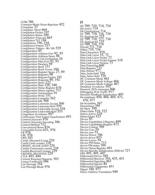 COM 386
Common-Mode Noise Rejection 452
Completer 33
Completer Abort 664
Completion Packet 197
Completion Status 200
Completion Time-out 665
Completion TLP 184
Completions 196, 218
Compliance Pattern 537
Compliance Pattern - 8b/10b 529
Configuration 85
Configuration Address Port 92, 93
Configuration Address Space 88
Configuration Cycle Generation 26
Configuration Data Port 92, 93
Configuration Headers 50
Configuration Read 151
Configuration Read Access 104
Configuration Register Space 27, 89
Configuration Registers 90
Configuration Request Packet 193
Configuration Requests 99, 192
Configuration Space 122
Configuration State 520, 540
Configuration Status Register 676
Configuration Status register 713
Configuration Transactions 91
Configuration Write 151
Configuration.Complete 562
Configuration.Idle 566
Configuration.Lanenum.Accept 560
Configuration.Lanenum.Wait 559
Configuration.Linkwidth.Accept 558
Configuration.Linkwidth.Start 553
Congestion Avoidance 897
Continuous-Time Linear Equalization 493
Control Character 976
Control Character Encoding 386
Control Method 712
Conventional Reset 834
Correctable Errors 651, 976
CR 976
CRC 976
CRD 383
Credit Allocated Count 229
Credit Limit counter 228
CREDIT_ALLOCATED 229
Credits Consumed counter 228
Credits Received Counter 229
CREDITS_RECEIVED 229
CTLE 493, 494
Current Running Disparity 383
Cursor Coefficient 584
Cut-Through 354
Cut-Through Mode 976
D
D0 709, 710, 714, 734
D0 Active 714
D0 Uninitialized 714
D1 709, 710, 716, 734
D1_Support bit 725
D2 709, 710, 717, 734
D2_Support bit 725
D3 709, 710, 719
D3cold 721, 734
D3hot 719, 734
Data Characters 976
Data Link Layer 55, 72
Data Link Layer Packet 72
Data Link Layer Packet Format 310
Data Link Layer Packets 73
Data Poisoning 660
Data Register 731
Data Stream 977
Data_Scale field 729
Data_Select field 729
DC Common Mode 462
DC Common Mode Voltage 466
DC Common-Mode Voltage 467
Deadlock Avoidance 303
Deassert_INTx messages 806
Debugging PCIe Traffic 917
Decision Feedback Equalization 495
De-emphasis 450, 468, 469, 471,
476, 977
De-Scrambler 367
Deserializer 395
De-Skew 399
Detect State 519, 522
Detect.Active 524
Detect.Quiet 523
Device 85
Device Capabilities 2 Register 899
Device Capabilities Register 873
Device Context 709
Device Core 59
Device core 55
Device Driver 706
device driver 853
Device Layers 54
Device PM States 713
device PM states 709
Device Status Register 681
Device-Specific Initialization (DSI) bit 727
DFE 493, 495, 497
Differential Driver 389
Differential Receiver 393, 435, 451
Differential Signaling 463
Differential Signals 44
Differential Transmitter 451
Digest 180, 977
Direct Address Translation 949
PCIe 3.0.book Page 986 Sunday, September 2, 2012 11:25 AM
 