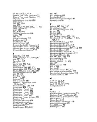 Disable State 521, 613
Discrete Time Linear Equalizer 493
Discrete-Time Linear Equalizer 494
Disparity 383
Disparity Error Detection 400
DLCMSM 977
DLE 493, 494
DLL 437
DLLP 73, 170, 238, 308, 311, 977
DLLP Elements 307
DMA 937
DPA 910, 977
Driver Characteristics 489
DSI bit 727
DSP 977
D-State Transitions 722
Dual Simplex 363
Dual-Simplex 40
Dual-Star Fabric 957
Dynamic Bandwidth Changes 618
Dynamic Link Speed Changes 619
Dynamic Link Width Changes 629
Dynamic Power Allocation 910
E
ECRC 63, 180, 978
ECRC Generation and Checking 657
EDB 373, 387
Egress Port 978
EIE 387
EIEOS 389, 739, 740
EIOS 388, 737
Elastic Buffer 366, 435, 978
Electrical Idle 388, 736, 738, 741
Electrical Idle Exit Ordered Set 389
Electrical Idle Ordered Set 388
EMI 77, 978
Encoding 410
END 373, 387
Endpoint 978
End-to-End CRC 180
Enhanced Configuration Access
Mechanism 96
Enumeration 51, 104, 978
Equalization 474, 978
Equalization - Phase 0 578
Equalization - Phase 1 581
Equalization - Phase 2 583
Equalization - Phase 3 586
Equalization Control 513
Equalization Control Registers 579
Equalizer 475
Equalizer Coefficients 479
Error Classifications 651
Error Handling 282, 699
Error Isolation 937
Error Messages 209, 668
ESD 459
ESD standards 448
Exerciser Card 931
Extended Configuration Space 89
Eye Diagram 486
F
Failover 942, 944, 952
FC Initialization 223
FC Initialization Sequence 223
FC_Init1 224
FC_Init2 225
FC_Update 238
First DW Byte Enables 178, 181
Flow Control 72, 76, 215, 217, 299,
928, 978
Flow Control Buffer 217, 229
Flow Control Buffers 217
Flow Control Credits 216, 219
Flow Control Elements 227, 231
Flow Control Initialization 227, 230, 237
Flow Control Packet 239
Flow Control Packet Format 314
Flow Control Update Frequency 239
Flow Control Updates 237
FLR 842, 844, 845, 978
Flying Lead Probe 924
Format Field 179
Framing Symbols 171, 979
FTS 387
FTS Ordered Set 388
FTSOS 388
Function 85
Function Level Reset 842, 843
Function PM State Transitions 722
Function State Transition Delays 724
Fundamental Reset 834
G
Gen1 43, 77, 979
Gen2 43, 77, 979
Gen3 44, 77, 407, 979
Gen3 products 936
H
handler 712
Hardware Based Fixed Arbitration 256
Hardware Fixed VC Arbitration 257
Hardware-Fixed Port Arbitration 265
Header Type 0 29
Header Type 1 28
Header Type/Format Field 178
High Speed Signaling 451
host/PCI bridge 94
Hot Plug 847, 852
PCIe 3.0.book Page 987 Sunday, September 2, 2012 11:25 AM
 