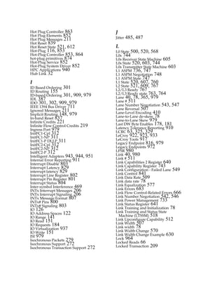 Hot Plug Controller 863
Hot Plug Elements 852
Hot Plug Messages 211
Hot Reset 839
Hot Reset State 521, 612
Hot-Plug 116, 853
Hot-Plug Controller 853, 864
hot-plug primitives 874
Hot-Plug Service 852
Hot-Plug System Driver 852
HPC Applications 940
Hub Link 32
I
ID Based Ordering 301
ID Routing 155
ID-based Ordering 301, 909, 979
IDL 387
IDO 301, 302, 909, 979
IEEE 1394 Bus Driver 711
Ignored Messages 211
Implicit Routing 148, 979
In-band Reset 837
Infinite Credits 221
Infinite Flow Control Credits 219
Ingress Port 979
InitFC1-Cpl 312
InitFC1-NP 311
InitFC1-P DLLP 311
InitFC2-Cpl 312
InitFC2-NP 312
InitFC2-P 312
Intelligent Adapters 943, 944, 951
Internal Error Reporting 911
Interrupt Disable 803
Interrupt Latency 829
interrupt latency 829
Interrupt Line Register 802
Interrupt Pin Register 801
Interrupt Status 804
Inter-symbol Interference 469
INTx Interrupt Messages 206
INTx Interrupt Signaling 206
INTx Message Format 807
INTx# Pins 800
INTx# Signaling 803
IO 126
IO Address Spaces 122
IO Range 141
IO Read 151
IO Requests 184
IO Virtualization 937
IO Write 151
ISI 979
Isochronous Packets 279
Isochronous Support 272
Isochronous Transaction Support 272
J
Jitter 485, 487
L
L0 State 500, 520, 568
L0s 744
L0s Receiver State Machine 605
L0s State 520, 603, 744
L0s Transmitter State Machine 603
L1 ASPM 736, 747
L1 ASPM Negotiation 748
L1 ASPM State 747
L1 State 520, 607, 760
L2 State 521, 609, 767
L2/L3 Ready 767
L2/L3 Ready state 763, 764
Lane 40, 78, 365, 979
Lane # 511
Lane Number Negotiation 543, 547
Lane Reversal 507
Lane-Level Encoding 410
Lane-to-Lane de-skew 78
Lane-to-Lane Skew 979
Last DW Byte Enables 178, 181
Latency Tolerance Reporting 910
LCRC 63, 325, 329
LeCroy 922, 923, 933
LeCroy Tools 917
Legacy Endpoint 816, 979
Legacy Endpoints 972
LFSR 980
Link 40, 980
Link # 511
Link Capabilities 2 Register 640
Link Capability Register 743
Link Configuration - Failed Lane 549
Link Control 841
Link Data Rate 509
Link data rate 78
Link Equalization 577
Link Errors 683
Link Flow Control-Related Errors 666
Link Number Negotiation 542, 546
Link Power Management 733
Link Status Register 641
Link Training and Initialization 78
Link Training and Status State
Machine (LTSSM) 518
Link Upconfigure Capability 512
Link Width 507
Link width 78
Link Width Change 570
Link Width Change Example 630
Lock 964
Locked Reads 66
Locked Transaction 209
PCIe 3.0.book Page 988 Sunday, September 2, 2012 11:25 AM
 
