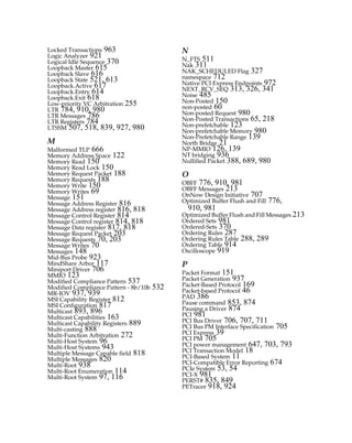 Locked Transactions 963
Logic Analyzer 921
Logical Idle Sequence 370
Loopback Master 615
Loopback Slave 616
Loopback State 521, 613
Loopback.Active 617
Loopback.Entry 614
Loopback.Exit 618
Low-priority VC Arbitration 255
LTR 784, 910, 980
LTR Messages 786
LTR Registers 784
LTSSM 507, 518, 839, 927, 980
M
Malformed TLP 666
Memory Address Space 122
Memory Read 150
Memory Read Lock 150
Memory Request Packet 188
Memory Requests 188
Memory Write 150
Memory Writes 69
Message 151
Message Address Register 816
Message Address register 816, 818
Message Control Register 814
Message Control register 814, 818
Message Data register 817, 818
Message Request Packet 203
Message Requests 70, 203
Message Writes 70
Messages 148
Mid-Bus Probe 923
MindShare Arbor 117
Miniport Driver 706
MMIO 123
Modified Compliance Pattern 537
Modified Compliance Pattern - 8b/10b 532
MR-IOV 937, 939
MSI Capability Register 812
MSI Configuration 817
Multicast 893, 896
Multicast Capabilities 163
Multicast Capability Registers 889
Multi-casting 888
Multi-Function Arbitration 272
Multi-Host System 96
Multi-Host Systems 943
Multiple Message Capable field 818
Multiple Messages 820
Multi-Root 938
Multi-Root Enumeration 114
Multi-Root System 97, 116
N
N_FTS 511
Nak 311
NAK_SCHEDULED Flag 327
namespace 712
Native PCI Express Endpoints 972
NEXT_RCV_SEQ 313, 326, 341
Noise 485
Non-Posted 150
non-posted 60
Non-posted Request 980
Non-Posted Transactions 65, 218
Non-prefetchable 123
Non-prefetchable Memory 980
Non-Prefetchable Range 139
North Bridge 21
NP-MMIO 126, 139
NT bridging 936
Nullified Packet 388, 689, 980
O
OBFF 776, 910, 981
OBFF Messages 213
OnNow Design Initiative 707
Optimized Buffer Flush and Fill 776,
910, 981
Optimized Buffer Flush and Fill Messages 213
Ordered Sets 981
Ordered-Sets 370
Ordering Rules 287
Ordering Rules Table 288, 289
Ordering Table 914
Oscilloscope 919
P
Packet Format 151
Packet Generation 937
Packet-Based Protocol 169
Packet-based Protocol 46
PAD 386
Pause command 853, 874
Pausing a Driver 874
PCI 981
PCI Bus Driver 706, 707, 711
PCI Bus PM Interface Specification 705
PCI Express 39
PCI PM 705
PCI power management 647, 703, 793
PCI Transaction Model 18
PCI-Based System 11
PCI-Compatible Error Reporting 674
PCIe System 53, 54
PCI-X 981
PERST# 835, 849
PETracer 918, 924
PCIe 3.0.book Page 989 Sunday, September 2, 2012 11:25 AM
 