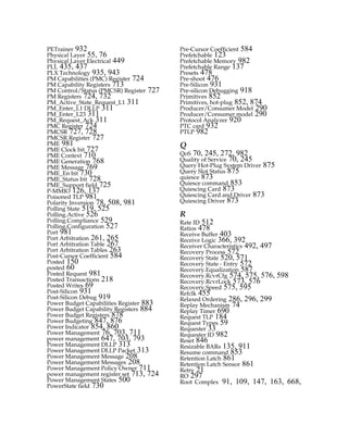 PETrainer 932
Physical Layer 55, 76
Physical Layer Electrical 449
PLL 435, 437
PLX Technology 935, 943
PM Capabilities (PMC) Register 724
PM Capability Registers 713
PM Control/Status (PMCSR) Register 727
PM Registers 724, 732
PM_Active_State_Request_L1 311
PM_Enter_L1 DLLP 311
PM_Enter_L23 311
PM_Request_Ack 311
PMC Register 724
PMCSR 727, 728
PMCSR Register 727
PME 981
PME Clock bit 727
PME Context 710
PME Generation 768
PME Message 769
PME_En bit 730
PME_Status bit 728
PME_Support field 725
P-MMIO 126, 137
Poisoned TLP 981
Polarity Inversion 78, 508, 981
Polling State 519, 525
Polling.Active 526
Polling.Compliance 529
Polling.Configuration 527
Port 981
Port Arbitration 261, 265
Port Arbitration Table 267
Port Arbitration Tables 263
Post-Cursor Coefficient 584
Posted 150
posted 60
Posted Request 981
Posted Transactions 218
Posted Writes 69
Post-Silicon 931
Post-Silicon Debug 919
Power Budget Capabilities Register 883
Power Budget Capability Registers 884
Power Budget Registers 878
Power Budgeting 847, 876
Power Indicator 854, 860
Power Management 76, 703, 711
power management 647, 703, 793
Power Management DLLP 313
Power Management DLLP Packet 313
Power Management Message 208
Power Management Messages 208
Power Management Policy Owner 711
power management register set 713, 724
Power Management States 500
PowerState field 730
Pre-Cursor Coefficient 584
Prefetchable 123
Prefetchable Memory 982
Prefetchable Range 137
Presets 478
Pre-shoot 476
Pre-Silicon 931
Pre-silicon Debugging 918
Primitives 852
Primitives, hot-plug 852, 874
Producer/Consumer Model 290
Producer/Consumer model 290
Protocol Analyzer 920
PTC card 932
PTLP 982
Q
QoS 70, 245, 272, 982
Quality of Service 70, 245
Query Hot-Plug System Driver 875
Query Slot Status 875
quiesce 873
Quiesce command 853
Quiescing Card 873
Quiescing Card and Driver 873
Quiescing Driver 873
R
Rate ID 512
Ratios 478
Receive Buffer 403
Receive Logic 366, 392
Receiver Characteristics 492, 497
Recovery Process 572
Recovery State 520, 571
Recovery State - Entry 572
Recovery.Equalization 587
Recovery.RcvrCfg 574, 575, 576, 598
Recovery.RcvrLock 573, 576
Recovery.Speed 575, 595
Refclk 455
Relaxed Ordering 286, 296, 299
Replay Mechanism 74
Replay Timer 690
Request TLP 184
Request Types 59
Requester 33
Requester ID 982
Reset 846
Resizable BARs 135, 911
Resume command 853
Retention Latch 861
Retention Latch Sensor 861
Retry 21
RO 297
Root Complex 91, 109, 147, 163, 668,
PCIe 3.0.book Page 990 Sunday, September 2, 2012 11:25 AM
 