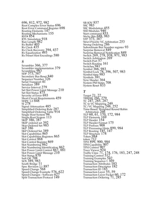 696, 812, 972, 982
Root Complex Error Status 696
Root Error Command Register 698
Routing Elements 147
Routing Mechanisms 155
RST# 854
RTL Simulation 918
Run Length 982
Rx Buffer 403
Rx Clock 435
Rx Clock Recovery 394, 437
Rx Equalization 493
Rx Preset Hint Encodings 580
S
Scrambler 366, 377
Scrambler implementation 379
Scrambling 983
SDP 373, 387
Secondary Bus Reset 840
Sequence Number 326
Serial Transport 41
Serializer 389
Service Interval 279
Set Slot Power Limit Message 210
Set Slot Status 875
Severity of Error 693
Short Circuit Requirements 459
SHPC 1.0 848
SI 278
Signal Attenuation 485
Simplified Ordering Rule 287
Simplified Ordering Table 914
Single Host System 94
Single-Root System 113
SKIP 386, 387
SKIP ordered set 392
Skip Ordered Set 983
SKP 386
SKP Ordered Set 389
Slot Capabilities 865
Slot Capabilities Registers 865
Slot Control 868
Slot Control Register 869
Slot Numbering 862
Slot Numbering Identification 862
Slot Power Limit Control 867, 881
Slot Power Limit Message 210
Slot Status 870
Soft Off 708
SOS 389, 983
South Bridge 11
Spec Revision 2.1 887
Speed Change 568
Speed Change Example 576, 622
Speed Changes - Software 627
Split Transaction Protocol 149
SR-IOV 937
SSC 983
SSC Modulation 455
SSD Modules 940
Start command 853
Sticky Bits 688, 983
STP 373, 387
Strict Priority VC Arbitration 253
Strong Ordering 286
Subordinate Bus Number register 93
Surprise Removal 849
Surprise Removal Notification 849
Switch 269, 278, 938, 971, 983
Switch Arbitration 269
Switch Port 57
Switch Routing 161
Switches 941
Symbol 366, 983
Symbol Lock 78, 396, 507, 983
Symbol time 983
Symbols 381
Sync Header 364
System PM States 708
System Reset 833
T
Target 21, 22
TBWRR 266, 279
TC 247, 285, 287
TC to VC Mapping 249
TC/VC Mapping 248, 252
Time-Based, Weighted Round Robin
Arbitration 266
TLP 60, 61, 170, 172, 984
TLP Elements 169
TLP Header 154
TLP Header Format 175
TLP Prefixes 908
TLP Processing Hints 899, 984
TLP Routing 145, 147
TLP Structure 174
Token 984
token 712
TPH 899, 900, 984
TPH Capability 907
TPH Control 907
Trace Viewer 924
Traffic Class 71, 174, 176, 183, 247, 248
Training Control 512
Training Examples 542
Training Sequence 1 369
Transaction Attributes 183
Transaction Descriptor 182
Transaction ID 183
Transaction Layer 55, 59
Transaction Layer Packet 60, 172
Transaction Ordering 71, 285
PCIe 3.0.book Page 991 Sunday, September 2, 2012 11:25 AM
 