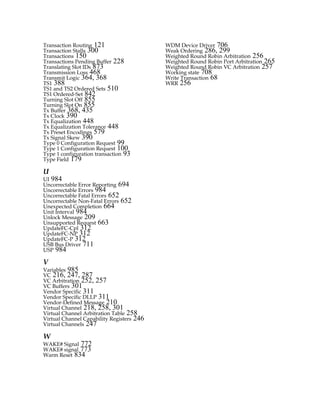 Transaction Routing 121
Transaction Stalls 300
Transactions 150
Transactions Pending Buffer 228
Translating Slot IDs 873
Transmission Loss 468
Transmit Logic 364, 368
TS1 388
TS1 and TS2 Ordered Sets 510
TS1 Ordered-Set 842
Turning Slot Off 855
Turning Slot On 855
Tx Buffer 368, 435
Tx Clock 390
Tx Equalization 448
Tx Equalization Tolerance 448
Tx Preset Encodings 579
Tx Signal Skew 390
Type 0 Configuration Request 99
Type 1 Configuration Request 100
Type 1 configuration transaction 93
Type Field 179
U
UI 984
Uncorrectable Error Reporting 694
Uncorrectable Errors 984
Uncorrectable Fatal Errors 652
Uncorrectable Non-Fatal Errors 652
Unexpected Completion 664
Unit Interval 984
Unlock Message 209
Unsupported Request 663
UpdateFC-Cpl 312
UpdateFC-NP 312
UpdateFC-P 312
USB Bus Driver 711
USP 984
V
Variables 985
VC 216, 247, 287
VC Arbitration 252, 257
VC Buffers 301
Vendor Specific 311
Vendor Specific DLLP 311
Vendor-Defined Message 210
Virtual Channel 218, 258, 301
Virtual Channel Arbitration Table 258
Virtual Channel Capability Registers 246
Virtual Channels 247
W
WAKE# Signal 772
WAKE# signal 773
Warm Reset 834
WDM Device Driver 706
Weak Ordering 286, 299
Weighted Round Robin Arbitration 256
Weighted Round Robin Port Arbitration 265
Weighted Round Robin VC Arbitration 257
Working state 708
Write Transaction 68
WRR 256
PCIe 3.0.book Page 992 Sunday, September 2, 2012 11:25 AM
 