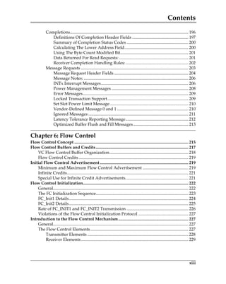 Contents
xiii
Completions............................................................................................................... 196
Definitions Of Completion Header Fields ..................................................... 197
Summary of Completion Status Codes .......................................................... 200
Calculating The Lower Address Field............................................................ 200
Using The Byte Count Modified Bit................................................................ 201
Data Returned For Read Requests: ................................................................. 201
Receiver Completion Handling Rules:........................................................... 202
Message Requests ..................................................................................................... 203
Message Request Header Fields...................................................................... 204
Message Notes: .................................................................................................. 206
INTx Interrupt Messages.................................................................................. 206
Power Management Messages ........................................................................ 208
Error Messages................................................................................................... 209
Locked Transaction Support............................................................................ 209
Set Slot Power Limit Message.......................................................................... 210
Vendor-Defined Message 0 and 1 ................................................................... 210
Ignored Messages .............................................................................................. 211
Latency Tolerance Reporting Message........................................................... 212
Optimized Buffer Flush and Fill Messages.................................................... 213
Chapter 6: Flow Control
Flow Control Concept ........................................................................................................... 215
Flow Control Buffers and Credits....................................................................................... 217
VC Flow Control Buffer Organization.......................................................................... 218
Flow Control Credits....................................................................................................... 219
Initial Flow Control Advertisement ................................................................................... 219
Minimum and Maximum Flow Control Advertisement ........................................... 219
Infinite Credits.................................................................................................................. 221
Special Use for Infinite Credit Advertisements........................................................... 221
Flow Control Initialization................................................................................................... 222
General............................................................................................................................... 222
The FC Initialization Sequence....................................................................................... 223
FC_Init1 Details................................................................................................................ 224
FC_Init2 Details................................................................................................................ 225
Rate of FC_INIT1 and FC_INIT2 Transmission .......................................................... 226
Violations of the Flow Control Initialization Protocol ............................................... 227
Introduction to the Flow Control Mechanism.................................................................. 227
General............................................................................................................................... 227
The Flow Control Elements............................................................................................ 227
Transmitter Elements ............................................................................................... 228
Receiver Elements..................................................................................................... 229
PCIe 3.0.book Page xiii Sunday, September 2, 2012 11:25 AM
 
