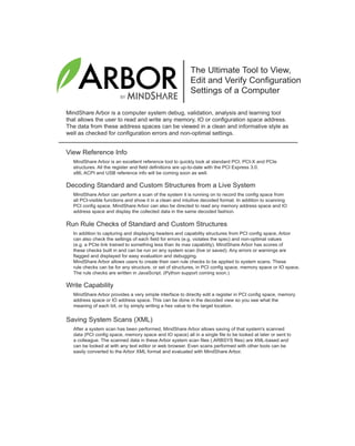 BY
The Ultimate Tool to View,
Edit and Verify Configuration
Settings of a Computer
MindShare Arbor is a computer system debug, validation, analysis and learning tool
that allows the user to read and write any memory, IO or configuration space address.
The data from these address spaces can be viewed in a clean and informative style as
well as checked for configuration errors and non-optimal settings.
View Reference Info
MindShare Arbor is an excellent reference tool to quickly look at standard PCI, PCI-X and PCIe
structures. All the register and field definitions are up-to-date with the PCI Express 3.0.
x86, ACPI and USB reference info will be coming soon as well.
Decoding Standard and Custom Structures from a Live System
MindShare Arbor can perform a scan of the system it is running on to record the config space from
all PCI-visible functions and show it in a clean and intuitive decoded format. In addition to scanning
PCI config space, MindShare Arbor can also be directed to read any memory address space and IO
address space and display the collected data in the same decoded fashion.
Write Capability
MindShare Arbor provides a very simple interface to directly edit a register in PCI config space, memory
address space or IO address space. This can be done in the decoded view so you see what the
meaning of each bit, or by simply writing a hex value to the target location.
Saving System Scans (XML)
After a system scan has been performed, MindShare Arbor allows saving of that system's scanned
data (PCI config space, memory space and IO space) all in a single file to be looked at later or sent to
a colleague. The scanned data in these Arbor system scan files (.ARBSYS files) are XML-based and
can be looked at with any text editor or web browser. Even scans performed with other tools can be
easily converted to the Arbor XML format and evaluated with MindShare Arbor.
Run Rule Checks of Standard and Custom Structures
In addition to capturing and displaying headers and capability structures from PCI config space, Arbor
can also check the settings of each field for errors (e.g. violates the spec) and non-optimal values
(e.g. a PCIe link trained to something less than its max capability). MindShare Arbor has scores of
these checks built in and can be run on any system scan (live or saved). Any errors or warnings are
flagged and displayed for easy evaluation and debugging.
MindShare Arbor allows users to create their own rule checks to be applied to system scans. These
rule checks can be for any structure, or set of structures, in PCI config space, memory space or IO space.
The rule checks are written in JavaScript. (Python support coming soon.)
ArborAdEnd.fm Page 1 Wednesday, August 29, 2012 8:52 PM
 