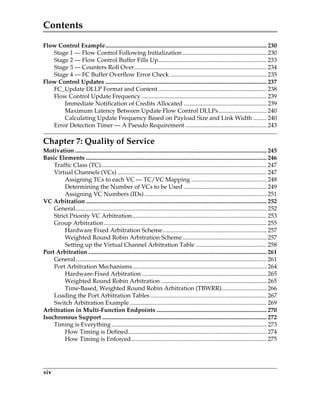 Contents
xiv
Flow Control Example........................................................................................................... 230
Stage 1 — Flow Control Following Initialization........................................................ 230
Stage 2 — Flow Control Buffer Fills Up........................................................................ 233
Stage 3 — Counters Roll Over........................................................................................ 234
Stage 4 — FC Buffer Overflow Error Check ................................................................ 235
Flow Control Updates ........................................................................................................... 237
FC_Update DLLP Format and Content........................................................................ 238
Flow Control Update Frequency ................................................................................... 239
Immediate Notification of Credits Allocated ....................................................... 239
Maximum Latency Between Update Flow Control DLLPs................................ 240
Calculating Update Frequency Based on Payload Size and Link Width ......... 240
Error Detection Timer — A Pseudo Requirement ...................................................... 243
Chapter 7: Quality of Service
Motivation ............................................................................................................................... 245
Basic Elements ........................................................................................................................ 246
Traffic Class (TC).............................................................................................................. 247
Virtual Channels (VCs) ................................................................................................... 247
Assigning TCs to each VC — TC/VC Mapping .................................................. 248
Determining the Number of VCs to be Used ....................................................... 249
Assigning VC Numbers (IDs) ................................................................................. 251
VC Arbitration........................................................................................................................ 252
General............................................................................................................................... 252
Strict Priority VC Arbitration......................................................................................... 253
Group Arbitration............................................................................................................ 255
Hardware Fixed Arbitration Scheme..................................................................... 257
Weighted Round Robin Arbitration Scheme........................................................ 257
Setting up the Virtual Channel Arbitration Table ............................................... 258
Port Arbitration ...................................................................................................................... 261
General............................................................................................................................... 261
Port Arbitration Mechanisms......................................................................................... 264
Hardware-Fixed Arbitration................................................................................... 265
Weighted Round Robin Arbitration ...................................................................... 265
Time-Based, Weighted Round Robin Arbitration (TBWRR).............................. 266
Loading the Port Arbitration Tables ............................................................................. 267
Switch Arbitration Example........................................................................................... 269
Arbitration in Multi-Function Endpoints ......................................................................... 270
Isochronous Support ............................................................................................................. 272
Timing is Everything....................................................................................................... 273
How Timing is Defined............................................................................................ 274
How Timing is Enforced.......................................................................................... 275
PCIe 3.0.book Page xiv Sunday, September 2, 2012 11:25 AM
 