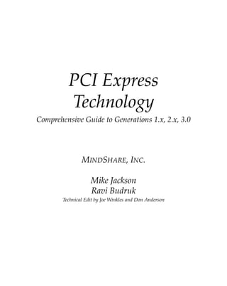 PCI Express 
Technology
Comprehensive Guide to Generations 1.x, 2.x, 3.0
MINDSHARE, INC.
Mike Jackson
Ravi Budruk
Technical Edit by Joe Winkles and Don Anderson
PCIe 3.0.book Page i Sunday, September 2, 2012 11:25 AM
 