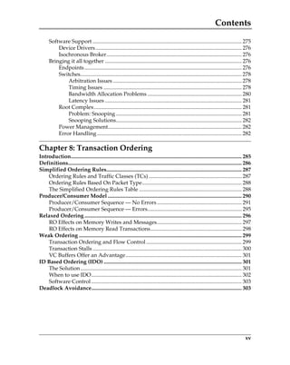 Contents
xv
Software Support ............................................................................................................. 275
Device Drivers........................................................................................................... 276
Isochronous Broker................................................................................................... 276
Bringing it all together .................................................................................................... 276
Endpoints................................................................................................................... 276
Switches...................................................................................................................... 278
Arbitration Issues .............................................................................................. 278
Timing Issues ..................................................................................................... 278
Bandwidth Allocation Problems ..................................................................... 280
Latency Issues .................................................................................................... 281
Root Complex............................................................................................................ 281
Problem: Snooping ............................................................................................ 281
Snooping Solutions............................................................................................ 282
Power Management.................................................................................................. 282
Error Handling.......................................................................................................... 282
Chapter 8: Transaction Ordering
Introduction............................................................................................................................. 285
Definitions............................................................................................................................... 286
Simplified Ordering Rules................................................................................................... 287
Ordering Rules and Traffic Classes (TCs) .................................................................... 287
Ordering Rules Based On Packet Type......................................................................... 288
The Simplified Ordering Rules Table ........................................................................... 288
Producer/Consumer Model .................................................................................................. 290
Producer/Consumer Sequence — No Errors.............................................................. 291
Producer/Consumer Sequence — Errors..................................................................... 295
Relaxed Ordering ................................................................................................................... 296
RO Effects on Memory Writes and Messages.............................................................. 297
RO Effects on Memory Read Transactions................................................................... 298
Weak Ordering ....................................................................................................................... 299
Transaction Ordering and Flow Control...................................................................... 299
Transaction Stalls ............................................................................................................. 300
VC Buffers Offer an Advantage..................................................................................... 301
ID Based Ordering (IDO) ..................................................................................................... 301
The Solution...................................................................................................................... 301
When to use IDO.............................................................................................................. 302
Software Control .............................................................................................................. 303
Deadlock Avoidance.............................................................................................................. 303
PCIe 3.0.book Page xv Sunday, September 2, 2012 11:25 AM
 
