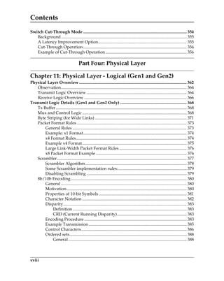 Contents
xviii
Switch Cut-Through Mode .................................................................................................. 354
Background....................................................................................................................... 355
A Latency Improvement Option.................................................................................... 355
Cut-Through Operation.................................................................................................. 356
Example of Cut-Through Operation............................................................................. 356
Part Four: Physical Layer
Chapter 11: Physical Layer - Logical (Gen1 and Gen2)
Physical Layer Overview ...................................................................................................... 362
Observation....................................................................................................................... 364
Transmit Logic Overview............................................................................................... 364
Receive Logic Overview ................................................................................................. 366
Transmit Logic Details (Gen1 and Gen2 Only) ............................................................... 368
Tx Buffer............................................................................................................................ 368
Mux and Control Logic................................................................................................... 368
Byte Striping (for Wide Links) ....................................................................................... 371
Packet Format Rules ........................................................................................................ 373
General Rules ............................................................................................................ 373
Example: x1 Format.................................................................................................. 374
x4 Format Rules......................................................................................................... 374
Example x4 Format................................................................................................... 375
Large Link-Width Packet Format Rules................................................................ 376
x8 Packet Format Example ...................................................................................... 376
Scrambler........................................................................................................................... 377
Scrambler Algorithm................................................................................................ 378
Some Scrambler implementation rules:................................................................. 379
Disabling Scrambling ............................................................................................... 379
8b/10b Encoding.............................................................................................................. 380
General ....................................................................................................................... 380
Motivation.................................................................................................................. 380
Properties of 10-bit Symbols ................................................................................... 381
Character Notation ................................................................................................... 382
Disparity..................................................................................................................... 383
Definition............................................................................................................ 383
CRD (Current Running Disparity).................................................................. 383
Encoding Procedure ................................................................................................. 383
Example Transmission............................................................................................. 385
Control Characters.................................................................................................... 386
Ordered sets............................................................................................................... 388
General ................................................................................................................ 388
PCIe 3.0.book Page xviii Sunday, September 2, 2012 11:25 AM
 