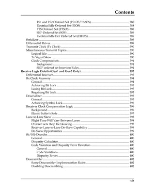 Contents
xix
TS1 and TS2 Ordered Set (TS1OS/TS2OS) .................................................... 388
Electrical Idle Ordered Set (EIOS)................................................................... 388
FTS Ordered Set (FTSOS) ................................................................................. 388
SKP Ordered Set (SOS) ..................................................................................... 389
Electrical Idle Exit Ordered Set (EIEOS) ........................................................ 389
Serializer............................................................................................................................ 389
Differential Driver............................................................................................................ 389
Transmit Clock (Tx Clock).............................................................................................. 390
Miscellaneous Transmit Topics...................................................................................... 390
Logical Idle ................................................................................................................ 390
Tx Signal Skew .......................................................................................................... 390
Clock Compensation ................................................................................................ 391
Background ........................................................................................................ 391
SKIP ordered set Insertion Rules..................................................................... 391
Receive Logic Details (Gen1 and Gen2 Only).................................................................. 392
Differential Receiver........................................................................................................ 393
Rx Clock Recovery........................................................................................................... 394
General ....................................................................................................................... 394
Achieving Bit Lock ................................................................................................... 395
Losing Bit Lock.......................................................................................................... 395
Regaining Bit Lock.................................................................................................... 395
Deserializer ....................................................................................................................... 395
General ....................................................................................................................... 395
Achieving Symbol Lock........................................................................................... 396
Receiver Clock Compensation Logic ............................................................................ 396
Background................................................................................................................ 396
Elastic Buffer’s Role.................................................................................................. 397
Lane-to-Lane Skew .......................................................................................................... 398
Flight Time Will Vary Between Lanes................................................................... 398
Ordered sets Help De-Skewing .............................................................................. 398
Receiver Lane-to-Lane De-Skew Capability ......................................................... 398
De-Skew Opportunities ........................................................................................... 399
8b/10b Decoder................................................................................................................ 400
General ....................................................................................................................... 400
Disparity Calculator ................................................................................................. 400
Code Violation and Disparity Error Detection..................................................... 400
General ................................................................................................................ 400
Code Violations.................................................................................................. 400
Disparity Errors ................................................................................................. 400
Descrambler...................................................................................................................... 402
Some Descrambler Implementation Rules:........................................................... 402
Disabling Descrambling........................................................................................... 402
PCIe 3.0.book Page xix Sunday, September 2, 2012 11:25 AM
 