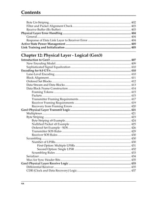 Contents
xx
Byte Un-Striping............................................................................................................... 402
Filter and Packet Alignment Check............................................................................... 403
Receive Buffer (Rx Buffer) .............................................................................................. 403
Physical Layer Error Handling ............................................................................................ 404
General............................................................................................................................... 404
Response of Data Link Layer to Receiver Error .......................................................... 404
Active State Power Management ........................................................................................ 405
Link Training and Initialization ......................................................................................... 405
Chapter 12: Physical Layer - Logical (Gen3)
Introduction to Gen3 ............................................................................................................. 407
New Encoding Model...................................................................................................... 409
Sophisticated Signal Equalization ................................................................................. 410
Encoding for 8.0 GT/s............................................................................................................ 410
Lane-Level Encoding....................................................................................................... 410
Block Alignment............................................................................................................... 411
Ordered Set Blocks........................................................................................................... 412
Data Stream and Data Blocks......................................................................................... 413
Data Block Frame Construction..................................................................................... 414
Framing Tokens ........................................................................................................ 415
Packets........................................................................................................................ 415
Transmitter Framing Requirements....................................................................... 417
Receiver Framing Requirements ............................................................................ 419
Recovery from Framing Errors............................................................................... 420
Gen3 Physical Layer Transmit Logic.................................................................................. 421
Multiplexer........................................................................................................................ 421
Byte Striping ..................................................................................................................... 423
Byte Striping x8 Example......................................................................................... 424
Nullified Packet x8 Example................................................................................... 425
Ordered Set Example - SOS..................................................................................... 426
Transmitter SOS Rules ............................................................................................. 429
Receiver SOS Rules................................................................................................... 430
Scrambling ........................................................................................................................ 430
Number of LFSRs...................................................................................................... 430
First Option: Multiple LFSRs ........................................................................... 431
Second Option: Single LFSR ............................................................................ 432
Scrambling Rules ...................................................................................................... 433
Serializer............................................................................................................................ 434
Mux for Sync Header Bits............................................................................................... 435
Gen3 Physical Layer Receive Logic .................................................................................... 435
Differential Receiver........................................................................................................ 435
CDR (Clock and Data Recovery) Logic......................................................................... 437
PCIe 3.0.book Page xx Sunday, September 2, 2012 11:25 AM
 