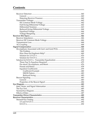 Contents
xxii
Receiver Detection ........................................................................................................... 460
General ....................................................................................................................... 460
Detecting Receiver Presence.................................................................................... 460
Transmitter Voltages ....................................................................................................... 462
DC Common Mode Voltage.................................................................................... 462
Full-Swing Differential Voltage.............................................................................. 462
Differential Notation ................................................................................................ 463
Reduced-Swing Differential Voltage ..................................................................... 464
Equalized Voltage..................................................................................................... 464
Voltage Margining.................................................................................................... 465
Receiver (Rx) Specs................................................................................................................ 466
Receiver Impedance......................................................................................................... 466
Receiver DC Common Mode Voltage........................................................................... 466
Transmission Loss............................................................................................................ 468
AC Coupling..................................................................................................................... 468
Signal Compensation ............................................................................................................ 468
De-emphasis Associated with Gen1 and Gen2 PCIe .................................................. 468
The Problem............................................................................................................... 468
How Does De-Emphasis Help? .............................................................................. 469
Solution for 2.5 GT/s................................................................................................ 470
Solution for 5.0 GT/s................................................................................................ 472
Solution for 8.0 GT/s - Transmitter Equalization ....................................................... 474
Three-Tap Tx Equalizer Required .......................................................................... 475
Pre-shoot, De-emphasis, and Boost........................................................................ 476
Presets and Ratios..................................................................................................... 478
Equalizer Coefficients .............................................................................................. 479
Coefficient Example .......................................................................................... 480
EIEOS Pattern..................................................................................................... 483
Reduced Swing .................................................................................................. 483
Beacon Signaling .............................................................................................................. 483
General ....................................................................................................................... 483
Properties of the Beacon Signal .............................................................................. 484
Eye Diagram............................................................................................................................ 485
Jitter, Noise, and Signal Attenuation ............................................................................ 485
The Eye Test...................................................................................................................... 485
Normal Eye Diagram....................................................................................................... 486
Effects of Jitter................................................................................................................... 487
Transmitter Driver Characteristics ..................................................................................... 489
Receiver Characteristics........................................................................................................ 492
Stressed-Eye Testing........................................................................................................ 492
2.5 and 5.0 GT/s........................................................................................................ 492
8.0 GT/s...................................................................................................................... 492
PCIe 3.0.book Page xxii Sunday, September 2, 2012 11:25 AM
 