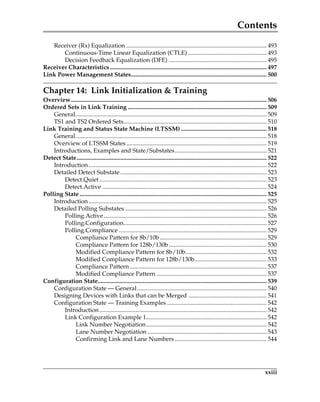 Contents
xxiii
Receiver (Rx) Equalization ............................................................................................. 493
Continuous-Time Linear Equalization (CTLE) .................................................... 493
Decision Feedback Equalization (DFE) ................................................................. 495
Receiver Characteristics........................................................................................................ 497
Link Power Management States.......................................................................................... 500
Chapter 14: Link Initialization  Training
Overview.................................................................................................................................. 506
Ordered Sets in Link Training ............................................................................................ 509
General............................................................................................................................... 509
TS1 and TS2 Ordered Sets............................................................................................... 510
Link Training and Status State Machine (LTSSM)......................................................... 518
General............................................................................................................................... 518
Overview of LTSSM States ............................................................................................. 519
Introductions, Examples and State/Substates............................................................. 521
Detect State.............................................................................................................................. 522
Introduction ...................................................................................................................... 522
Detailed Detect Substate ................................................................................................. 523
Detect.Quiet............................................................................................................... 523
Detect.Active ............................................................................................................. 524
Polling State ............................................................................................................................ 525
Introduction ...................................................................................................................... 525
Detailed Polling Substates .............................................................................................. 526
Polling.Active ............................................................................................................ 526
Polling.Configuration............................................................................................... 527
Polling.Compliance .................................................................................................. 529
Compliance Pattern for 8b/10b....................................................................... 529
Compliance Pattern for 128b/130b................................................................. 530
Modified Compliance Pattern for 8b/10b...................................................... 532
Modified Compliance Pattern for 128b/130b................................................ 533
Compliance Pattern........................................................................................... 537
Modified Compliance Pattern ......................................................................... 537
Configuration State................................................................................................................ 539
Configuration State — General...................................................................................... 540
Designing Devices with Links that can be Merged .................................................... 541
Configuration State — Training Examples .................................................................. 542
Introduction............................................................................................................... 542
Link Configuration Example 1................................................................................ 542
Link Number Negotiation................................................................................ 542
Lane Number Negotiation ............................................................................... 543
Confirming Link and Lane Numbers ............................................................. 544
PCIe 3.0.book Page xxiii Sunday, September 2, 2012 11:25 AM
 