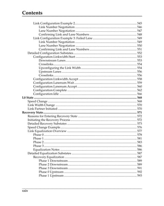 Contents
xxiv
Link Configuration Example 2................................................................................ 545
Link Number Negotiation................................................................................ 546
Lane Number Negotiation ............................................................................... 547
Confirming Link and Lane Numbers ............................................................. 548
Link Configuration Example 3: Failed Lane......................................................... 549
Link Number Negotiation................................................................................ 549
Lane Number Negotiation ............................................................................... 550
Confirming Link and Lane Numbers ............................................................. 551
Detailed Configuration Substates.................................................................................. 552
Configuration.Linkwidth.Start ............................................................................... 553
Downstream Lanes............................................................................................ 553
Crosslinks............................................................................................................ 554
Upconfiguring the Link Width........................................................................ 554
Upstream Lanes ................................................................................................. 556
Crosslinks............................................................................................................ 556
Configuration.Linkwidth.Accept ........................................................................... 558
Configuration.Lanenum.Wait................................................................................. 559
Configuration.Lanenum.Accept............................................................................. 560
Configuration.Complete.......................................................................................... 562
Configuration.Idle .................................................................................................... 566
L0 State ..................................................................................................................................... 568
Speed Change................................................................................................................... 568
Link Width Change ......................................................................................................... 570
Link Partner Initiated ...................................................................................................... 570
Recovery State......................................................................................................................... 571
Reasons for Entering Recovery State ............................................................................ 572
Initiating the Recovery Process...................................................................................... 572
Detailed Recovery Substates .......................................................................................... 573
Speed Change Example................................................................................................... 576
Link Equalization Overview .......................................................................................... 577
Phase 0........................................................................................................................ 578
Phase 1........................................................................................................................ 581
Phase 2........................................................................................................................ 583
Phase 3........................................................................................................................ 586
Equalization Notes ................................................................................................... 586
Detailed Equalization Substates .................................................................................... 587
Recovery.Equalization ............................................................................................. 587
Phase 1 Downstream......................................................................................... 589
Phase 2 Downstream......................................................................................... 589
Phase 3 Downstream......................................................................................... 591
Phase 0 Upstream .............................................................................................. 592
Phase 1 Upstream .............................................................................................. 593
PCIe 3.0.book Page xxiv Sunday, September 2, 2012 11:25 AM
 