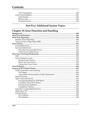 Contents
xxvi
Link Training[11] ...................................................................................................... 642
Link Control Register ...................................................................................................... 642
Link Disable............................................................................................................... 643
Retrain Link ............................................................................................................... 643
Extended Synch......................................................................................................... 643
Part Five: Additional System Topics
Chapter 15: Error Detection and Handling
Background ............................................................................................................................. 648
PCIe Error Definitions .......................................................................................................... 650
PCIe Error Reporting............................................................................................................. 650
Baseline Error Reporting................................................................................................. 650
Advanced Error Reporting (AER) ................................................................................. 651
Error Classes............................................................................................................................ 651
Correctable Errors............................................................................................................ 651
Uncorrectable Errors........................................................................................................ 652
Non-fatal Uncorrectable Errors .............................................................................. 652
Fatal Uncorrectable Errors....................................................................................... 652
PCIe Error Checking Mechanisms...................................................................................... 652
CRC .................................................................................................................................... 653
Error Checks by Layer..................................................................................................... 655
Physical Layer Errors ............................................................................................... 655
Data Link Layer Errors ............................................................................................ 655
Transaction Layer Errors ......................................................................................... 656
Error Pollution ........................................................................................................................ 656
Sources of PCI Express Errors.............................................................................................. 657
ECRC Generation and Checking ................................................................................... 657
TLP Digest.................................................................................................................. 659
Variant Bits Not Included in ECRC Mechanism.................................................. 659
Data Poisoning ................................................................................................................. 660
Split Transaction Errors .................................................................................................. 662
Unsupported Request (UR) Status......................................................................... 663
Completer Abort (CA) Status.................................................................................. 664
Unexpected Completion.......................................................................................... 664
Completion Timeout ................................................................................................ 665
Link Flow Control Related Errors ................................................................................. 666
Malformed TLP ................................................................................................................ 666
Internal Errors .................................................................................................................. 667
The Problem............................................................................................................... 667
The Solution............................................................................................................... 668
PCIe 3.0.book Page xxvi Sunday, September 2, 2012 11:25 AM
 