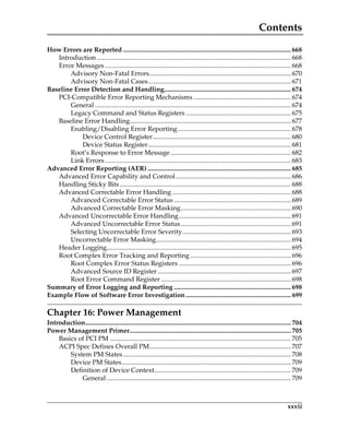 Contents
xxvii
How Errors are Reported ...................................................................................................... 668
Introduction ...................................................................................................................... 668
Error Messages ................................................................................................................. 668
Advisory Non-Fatal Errors...................................................................................... 670
Advisory Non-Fatal Cases....................................................................................... 671
Baseline Error Detection and Handling............................................................................. 674
PCI-Compatible Error Reporting Mechanisms ........................................................... 674
General ....................................................................................................................... 674
Legacy Command and Status Registers................................................................ 675
Baseline Error Handling.................................................................................................. 677
Enabling/Disabling Error Reporting..................................................................... 678
Device Control Register.................................................................................... 680
Device Status Register....................................................................................... 681
Root’s Response to Error Message ......................................................................... 682
Link Errors................................................................................................................. 683
Advanced Error Reporting (AER) ....................................................................................... 685
Advanced Error Capability and Control...................................................................... 686
Handling Sticky Bits ........................................................................................................ 688
Advanced Correctable Error Handling ........................................................................ 688
Advanced Correctable Error Status ....................................................................... 689
Advanced Correctable Error Masking................................................................... 690
Advanced Uncorrectable Error Handling.................................................................... 691
Advanced Uncorrectable Error Status................................................................... 691
Selecting Uncorrectable Error Severity.................................................................. 693
Uncorrectable Error Masking.................................................................................. 694
Header Logging................................................................................................................ 695
Root Complex Error Tracking and Reporting ............................................................. 696
Root Complex Error Status Registers .................................................................... 696
Advanced Source ID Register ................................................................................. 697
Root Error Command Register ............................................................................... 698
Summary of Error Logging and Reporting ....................................................................... 698
Example Flow of Software Error Investigation................................................................ 699
Chapter 16: Power Management
Introduction............................................................................................................................. 704
Power Management Primer.................................................................................................. 705
Basics of PCI PM .............................................................................................................. 705
ACPI Spec Defines Overall PM...................................................................................... 707
System PM States...................................................................................................... 708
Device PM States....................................................................................................... 709
Definition of Device Context................................................................................... 709
General ................................................................................................................ 709
PCIe 3.0.book Page xxvii Sunday, September 2, 2012 11:25 AM
 