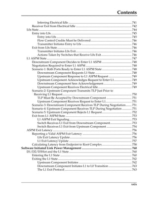Contents
xxix
Inferring Electrical Idle ..................................................................................... 741
Receiver Exit from Electrical Idle ........................................................................... 742
L0s State............................................................................................................................. 744
Entry into L0s ............................................................................................................ 745
Entry into L0s..................................................................................................... 745
Flow Control Credits Must be Delivered....................................................... 746
Transmitter Initiates Entry to L0s ................................................................... 746
Exit from L0s State.................................................................................................... 746
Transmitter Initiates L0s Exit........................................................................... 746
Actions Taken by Switches that Receive L0s Exit......................................... 746
L1 ASPM State.................................................................................................................. 747
Downstream Component Decides to Enter L1 ASPM ........................................ 748
Negotiation Required to Enter L1 ASPM.............................................................. 748
Scenario 1: Both Ports Ready to Enter L1 ASPM State........................................ 748
Downstream Component Requests L1 State ................................................. 748
Upstream Component Response to L1 ASPM Request ............................... 749
Upstream Component Acknowledges Request to Enter L1........................ 749
Downstream Component Sees Acknowledgement...................................... 749
Upstream Component Receives Electrical Idle............................................. 749
Scenario 2: Upstream Component Transmits TLP Just Prior to
Receiving L1 Request............................................................................................. 750
TLP Must Be Accepted by Downstream Component .................................. 751
Upstream Component Receives Request to Enter L1................................... 751
Scenario 3: Downstream Component Receives TLP During Negotiation........ 751
Scenario 4: Upstream Component Receives TLP During Negotiation ............. 751
Scenario 5: Upstream Component Rejects L1 Request........................................ 752
Exit from L1 ASPM State ......................................................................................... 753
L1 ASPM Exit Signaling.................................................................................... 753
Switch Receives L1 Exit from Downstream Component............................. 753
Switch Receives L1 Exit from Upstream Component .................................. 754
ASPM Exit Latency .......................................................................................................... 756
Reporting a Valid ASPM Exit Latency .................................................................. 756
L0s Exit Latency Update................................................................................... 756
L1 Exit Latency Update .................................................................................... 757
Calculating Latency from Endpoint to Root Complex........................................ 758
Software Initiated Link Power Management ................................................................... 760
D1/D2/D3Hot and the L1 State .................................................................................... 760
Entering the L1 State ................................................................................................ 760
Exiting the L1 State................................................................................................... 762
Upstream Component Initiates ....................................................................... 762
Downstream Component Initiates L1 to L0 Transition ............................... 763
The L1 Exit Protocol .......................................................................................... 763
PCIe 3.0.book Page xxix Sunday, September 2, 2012 11:25 AM
 