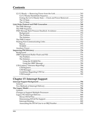 Contents
xxx
L2/L3 Ready — Removing Power from the Link....................................................... 763
L2/L3 Ready Handshake Sequence....................................................................... 764
Exiting the L2/L3 Ready State — Clock and Power Removed.......................... 767
The L2 State................................................................................................................ 767
The L3 State................................................................................................................ 767
Link Wake Protocol and PME Generation........................................................................ 768
The PME Message............................................................................................................ 769
The PME Sequence........................................................................................................... 770
PME Message Back Pressure Deadlock Avoidance.................................................... 770
Background................................................................................................................ 770
The Problem............................................................................................................... 771
The Solution............................................................................................................... 771
The PME Context ............................................................................................................. 771
Waking Non-Communicating Links............................................................................. 772
Beacon......................................................................................................................... 772
WAKE#....................................................................................................................... 773
Auxiliary Power ............................................................................................................... 775
Improving PM Efficiency ..................................................................................................... 776
Background....................................................................................................................... 776
OBFF (Optimized Buffer Flush and Fill) ...................................................................... 776
The Problem............................................................................................................... 776
The Solution............................................................................................................... 778
Using the WAKE# Pin....................................................................................... 779
Using the OBFF Message.................................................................................. 780
LTR (Latency Tolerance Reporting) .............................................................................. 784
LTR Registers............................................................................................................. 784
LTR Messages............................................................................................................ 786
Guidelines Regarding LTR Use .............................................................................. 786
LTR Example ............................................................................................................. 789
Chapter 17: Interrupt Support
Interrupt Support Background............................................................................................ 794
General............................................................................................................................... 794
Two Methods of Interrupt Delivery.............................................................................. 794
The Legacy Model.................................................................................................................. 796
General............................................................................................................................... 796
Changes to Support Multiple Processors ..................................................................... 798
Legacy PCI Interrupt Delivery....................................................................................... 800
Device INTx# Pins .................................................................................................... 800
Determining INTx# Pin Support ............................................................................ 801
Interrupt Routing...................................................................................................... 802
Associating the INTx# Line to an IRQ Number................................................... 802
PCIe 3.0.book Page xxx Sunday, September 2, 2012 11:25 AM
 